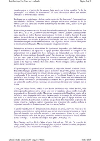 mandamento e o primeiro dia da semana. Dois receberam títulos sagrados, "o dia da
preparação" e o "sábado do mandamento". O outro dia recebeu apenas um número
ordinário: "o primeiro dia da semana".
Então por que a maioria dos cristãos guarda o primeiro dia da semana? Quem autorizou
essa mudança? O Novo Testamento não dá qualquer indicação de mudança do dia de
repouso, por isso temos que recorrer à História para descobrir como, quando e por que
foi feita a mudança.
Essa mudança ocorreu através de uma determinada combinação de circunstâncias. Por
volta de 132 a 135 d.C., aconteceu uma revolta judia sob Bar Cocheba. Como resultado
dessa revolta, os judeus ficaram desacreditados por todo o Império Romano. E para
evitar a perseguição que se seguiu aos judeus, encontramos os cristãos cada vez mais
preconceituosos com relação a qualquer identificação com eles. E como a guarda do
sábado era uma prática realizada em comum com os judeus, muitos cristãos começaram
a minimizar essa obrigação. Mas a perseguição foi apenas um fator.
O desejo de aceitação e popularidade foi igualmente responsável pela indiferença que
logo se transformou em apostasia. A Igreja percebeu rapidamente a vantagem de se
comprometer com o paganismo. E as vantagens da popularidade que viriam com o
influxo de novos membros do mundo pagão? Para tornar seu convite mais interessante,
por que trazer para a igreja alguns dos populares costumes pagãos? Tal fusão de
costumes não iria fazer com que os pagãos se sentissem em casa na Igreja? Por que não
adotar o dia pagão de festança? Foi essa a razão. Assim começou a erosão gradual da
pureza da igreja primitiva.
Na primeira parte do quarto século, Constantino, o imperador romano, se tornou cristão.
Ele ainda era pagão quando decretou que os escritórios do governo, cortes e as oficinas
dos artesãos deveriam fechar no primeiro dia da semana, "o venerável dia do Sol", como
era chamado. E foi naquele mesmo século que o Concílio de Laodicéia expressou a
preferência pelo domingo. Uma vez que muitos cristãos tinham sido adoradores do Sol
antes de sua conversão ao cristianismo (os adoradores do Sol guardavam o primeiro dia
da semana há séculos), tornar o domingo um costume cristão seira uma vantagem para a
igreja.
Assim, por vários séculos, ambos os dias foram observados lado a lado. De fato, essa
prática paralela continuou até o século seis com o verdadeiro sábado sendo observado
em muitas áreas do mundo cristão. Mas com o paganismo se infiltrando na igreja, sob a
influência tanto da popularidade como da perseguição, o domingo foi enfatizado cada
vez mais, e o sábado cada vez menos. Os escritos dos pais da igreja primitiva nos
contam a história. Eles traçaram o caminho da apostasia. Eles registraram as práticas da
igreja primitiva. Nenhum escritor eclesiástico dos primeiros três séculos atribuiu a
origem da observância do domingo a Cristo nem aos apóstolos.
Augusto Neander, um dos principais historiadores da era cristã, escreveu: "O festival do
domingo, como todos os outros festivais, era apenas uma ordenança humana, e estava
longe da intenção dos apóstolos estabelecer um mandamento divino a esse respeito.
Não era intenção deles nem da igreja apostólica primitiva transferir as leis do sábado
para o domingo." - A História da Religião e da Igreja Cristã, pág. 186.
Dean Stanley, no livro Lições Sobre a Igreja Oriental pág. 291, diz: "A retenção do
antigo nome pagão Bies Solis ou Domingo para o festival semanal cristão é, em grande
parte, devido à união dos sentimentos pagãos e cristãos."
Página 3 de 5Está Escrito - Um Dia a ser Lembrado
24/03/2015ebook:estudo_estaescrito08_arquivos8.htm
 