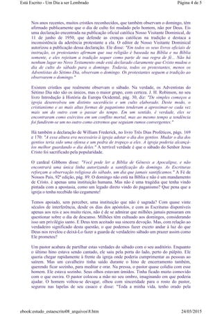Nos anos recentes, muitos cristãos reconhecidos, que também observam o domingo, têm
afirmado publicamente que o dia de culto foi mudado pelo homem, não por Deus. Eis
uma declaração encontrada na publicação oficial católica Nosso Visitante Dominical, de
11 de junho de 1950, que defende as crenças católicas na tradição e destaca a
inconsistência da aderência protestante a ela. O editor de Nosso Visitante Dominical
autorizou a publicação dessa declaração. Ele disse: "Em todos os seus livros oficiais de
instrução, os protestantes afirmam que sua religião é baseada na Bíblia e na Bíblia
somente, e eles rejeitam a tradição sequer como parte de sua regra de fé... Não há
nenhum lugar no Novo Testamento onde está declarado claramente que Cristo mudou o
dia de culto do sábado para o domingo. Todavia, todos os protestantes, menos os
Adventistas do Sétimo Dia, observam o domingo. Os protestantes seguem a tradição ao
observarem o domingo."
Existem cristãos que realmente observam o sábado. Na verdade, os Adventistas do
Sétimo Dia não são os únicos, mas o maior grupo, com certeza. J. H. Robinson, no seu
livro Introdução à História da Europa Ocidental, pág. 30, diz: "De simples começos a
igreja desenvolveu um distinto sacerdócio e um culto elaborado. Deste modo, o
cristianismo e as mais altas formas de paganismo tenderam a aproximar-se cada vez
mais um do outro com o passar do tempo. Em um sentido, é verdade, eles se
encontraram como exércitos em um conflito mortal, mas ao mesmo tempo a tendência
foi fundirem-se um no outro como extremos que seguiam rumos convergentes."
Há também a declaração de William Frederick, no livro Três Dias Proféticos, págs. 169
e 170: "A essa altura era necessário à igreja adotar o dia dos gentios. Mudar o dia dos
gentios teria sido uma ofensa e um pedra de tropeço a eles. A igreja poderia alcançá-
los melhor guardando o dia deles." A terrível verdade é que o sábado do Senhor Jesus
Cristo foi sacrificado pela popularidade.
O cardeal Gibbons disse: "Você pode ler a Bíblia de Gênesis a Apocalipse, e não
encontrará uma única linha autorizando a santificação do domingo. As Escrituras
reforçam a observação religiosa do sábado, um dia que jamais santificamos." A Fé de
Nossos Pais, 92ª edição, pág. 89. O domingo não está na Bíblia e não é um mandamento
de Cristo. é apenas uma instituição humana. Mas não é uma tragédia que tenha vindo
pintada com a apostasia, como um legado direto vindo do paganismo? Que pena que a
igreja o tenha recebido tão cegamente!
Temos apoiado, sem perceber, uma instituição que não é sagrada? Com quase vinte
séculos de interferência, desde os dias dos apóstolos, e com as Escrituras disponíveis
apenas aos reis e aos muito ricos, não é de se admirar que milhões jamais pensaram em
questionar sobre o dia de descanso. Milhões têm cultuado aos domingos, considerando
isso um privilégio santo. E Deus tem aceitado sua sincera devoção. Mas, com relação ao
verdadeiro significado desta questão, o que podemos fazer exceto andar à luz do que
Deus nos revelou e deixá-Lo fazer a guarda de verdadeiro sábado um prazer assim como
Ele prometeu?
Um pastor acabara de partilhar estas verdades do sábado com o seu auditório. Enquanto
o último hino estava sendo cantado, ele saiu pela porta do lado, perto do púlpito. Ele
queria chegar rapidamente à frente da igreja onde poderia cumprimentar as pessoas ao
saírem. Mas um cavalheiro tinha saído durante o hino de encerramento também,
querendo ficar sozinho, para meditar e orar. Na pressa, o pastor quase colidiu com esse
homem. Ele estava sozinho. Seus olhos estavam úmidos. Tinha ficado muito comovido
com o que ouvira. O pastor colocou a mão no seu ombro, imaginando em que poderia
ajudar. O homem voltou-se devagar, olhou com sinceridade para o rosto do pastor,
segurou nas lapelas de seu casaco e disse: "Toda a minha vida, tenho orado pela
Página 4 de 5Está Escrito - Um Dia a ser Lembrado
24/03/2015ebook:estudo_estaescrito08_arquivos8.htm
 