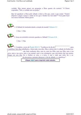 verdade. Mas jamais pensei em perguntar a Deus quanto ela custaria." O Pastor
respondeu: "Sim, a verdade tem seu preço."
Que tal agradecer a Deus pelo sábado e dizer a Ele que, custe o que custar: "Estarei
disposto a pagar o preço e andar na luz que o Senhor me tem dado"? Você pode fazer
isso nesse momento. Basta querer.
1. O Sábado foi instituido desde a criação do mundo? Gênesis 2:3
Sim Não
2. Jesus em ministério terrestre guardava o Sábado? S.Lucas 4:16
Sim Não
3. Complete o texto de Êxodo 20:8-11: "Lembra-te do dia de , para
o santificar. Seis dias trabalharás, e farás toda a tua obra. Mas o sétimo dia é o sábado do Senhor teu
: não farás nenhuma obra, nem tu, nem teu filho, nem tua filha, nem o teu
servo, nem a tua serva, nem o teu animal, nem o teu estrangeiro, que está dentro das tuas portas.
Porque em seis dias fez o Senhor os céus e a terra, o mar e tudo que neles há, e ao
dia descansou: portanto abençoou o dia do sábado, e o santificou."
Clique AQUI para imprimir este estudo.
Página 5 de 5Está Escrito - Um Dia a ser Lembrado
24/03/2015ebook:estudo_estaescrito08_arquivos8.htm
 
