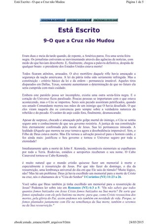 Está Escrito
9-O que a Cruz não Mudou
Eram duas e meia da tarde quando, de repente, a América parou. Era uma sexta-feira
negra. Os jornalistas estiveram se movimentando através das agências de notícias, com
medo do que haviam descoberto. E, finalmente, chegou a palavra definitiva, despida de
qualquer boato: o presidente dos Estados Unidos estava morto!
Todos ficaram atônitos, arrasados. O alvo mortífero daquele rifle havia ameaçado a
segurança da nação americana. A lei da pátria tinha sido seriamente infringida. Mas a
constituição - critério básico da lei e da ordem - permanecia imutável. Aqueles tiros
disparados em Dallas, Texas, somente aumentaram a determinação de que no futuro ela
seria cumprida com mais cuidado.
Embora este paralelo possa ser incompleto, existiu uma outra sexta-feira negra. E o
coração do Universo ficou paralisado. Poucas pessoas se importaram com o que estava
acontecendo, mas o Céu se importou. Seres sem pecado assistiram petrificados, quando
seu amado Comandante morreu nas mãos de um inimigo que O havia desafiado. O que
eles viram naquele dia os convenceu para sempre sobre a verdadeira natureza da
rebelião e do pecado. O caráter do anjo caído fora, finalmente, desmascarado.
Apesar de surpreso, chocado e ameaçado pelo golpe mortal do inimigo, o Céu se sentiu
seguro ante o conhecimento de que seu governo resistiria. A justiça de sua constituição
fora eternamente confirmada pela morte de Jesus. Sua lei permaneceu intocada. A
lealdade dAquele que morreu na cruz tornava agora a desobediência impensável. Sim, o
Filho de Deus estava morto. Mas Ele tornou a salvação possível para o homem caído, e
fez ainda mais: justificou o Seu governo e tornou o Universo seguro por toda a
eternidade!
Imediatamente após a morte de John F. Kennedy, incontáveis memoriais se espalharam
por toda a Terra. Rodovias, estádios e aeroportos receberam o seu nome. O Cabo
Canaveral tornou-se Cabo Kennedy.
é muito natural que o mundo cristão quisesse fazer um memorial à morte e
especialmente à ressurreição de Jesus. Por que não fazer do domingo, o dia da
ressurreição, uma lembrança universal do dia em que Ele saiu do túmulo? Muito lógico,
não? Mas há um problema: Deus já havia escolhido um memorial para a morte de Cristo
na cruz, nós o chamamos de a "Ceia do Senhor" I Coríntios (NT) 11:23 a 26.
Você sabia que Deus também já tinha escolhido um memorial para a ressurreição de
Jesus? Podemos ler sobre isto em Romanos (NT) 6:3 a 5: "Ou não sabeis que todos
quantos fomos batizados em Jesus Cristo fomos batizados na Sua morte? De sorte que
fomos sepultados com ele pelo batismo na morte; para que, como Cristo ressuscitou dos
mortos, pela glória do Pai, assim andemos nós também em novidade de vida. Porque, se
fomos plantados juntamente com Ele na semelhança da Sua morte, também o seremos
na da Sua ressurreição."
Página 1 de 5Está Escrito - O que a Cruz não Mudou
24/03/2015ebook:estudo_estaescrito09_arquivos9.htm
 
