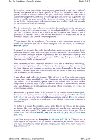 Pode qualquer outro memorial ser mais adequado, mais significativo do que o batismo?
Quando uma pessoa entra na água e prende o fôlego, isso simboliza a morte para o
pecado; quando é colocada embaixo da água, simboliza o enterro da velha vida; e
quando ele vem para fora, simboliza a ressurreição para uma nova vida. E, por estes atos
juntos, o seguidor de Jesus compartilha e comemora a morte, o enterro e a ressurreição
do seu Senhor. é um memorial perfeito em todos os seus detalhes; é difícil de entender
por que o homem tentaria aprimorá-lo.
Mas é exatamente isso que os homens têm tentado fazer, pois um grande segmento do
mundo cristão realiza cultos no domingo em lugar do sábado bíblico, e eles respondem
que isso é feito em memória da ressurreição. Os memoriais são louváveis, mas o
problema é o seguinte: Deus já tem um dia de descanso; foi estabelecido no fim da
semana da criação, e ele também é muito importante.
"Porque em seis dias fez o Senhor os céus e a terra, o mar e tudo o que neles há, e ao
sétimo dia descansou: por isso o Senhor abençoou o dia de sábado, e o santificou"
Êxodo(VT) 20:11.
O sábado é um memorial da criação; é uma lembrança perpétua, a cada sete dias, de que
não somos filhos do acaso, nem de qualquer acidente, mas de um Criador amoroso. Eis a
questão: como a natureza humana reagiria tendo dois dias de descanso? Será que não
iríamos escolher aquele que fosse mais conveniente? Isso significa que, provavelmente,
Sua obra como Criador seria esquecida!
Deus é honrado por nossa lembrança do túmulo vazio, mas a observância do domingo,
por mais sincera que seja, viola especificamente pelo menos um dos Dez Mandamentos
de Deus. Aqueles que observam o domingo não estão observando o dia que Deus
ordenou. Podemos esperar que Deus se agrade com um memorial que esteja manchado
com a quebra da lei? Dificilmente.
A essa altura, você pode estar dizendo: "Não sei bem o que li ou onde, mas sempre
presumi que existisse autoridade no Novo Testamento para o culto aos domingos. Será
que sonhei?" Você não sonhou, apenas supôs o que milhões antes de você também
imaginaram. A verdade é que o Novo Testamento menciona o primeiro dia da semana
oito vezes. Cinco desses textos apenas se referem ao fato da ressurreição ter ocorrido no
primeiro dia da semana.
Examinemos o primeiro deles. "E no primeiro dia da semana, muito de madrugada,
foram elas ao sepulcro, levando as especiarias que haviam preparado." São Lucas
(NT) 24:1. Será bom observar o versículo imediatamente anterior, 23:56: "E, voltando
elas, prepararam especiarias e ungüentos; e no sábado repousaram, conforme o
mandamento."
As mulheres já tinham descansado no sábado antes de irem, no primeiro dia da semana,
ao túmulo. Não existe nenhuma orientação divina para guardarmos o primeiro dia da
semana como dia sagrado. Você pode conferir os outros quatro textos que falam a
mesma coisa. São eles: São Mateus (NT) 28:1; São Marcos (NT) 16:2 e 9 e São João
(NT) 20:1.
A próxima passagem está no Evangelho de São João (NT) 20:19: "Chegada pois a
tarde daquele dia, o primeiro dia da semana, e cerradas as portas onde os discípulos,
com medo dos judeus, se tinham ajuntado, chegou Jesus, e pôs-Se no meio, e disse-lhe:
Paz seja convosco."
Página 2 de 5Está Escrito - O que a Cruz não Mudou
24/03/2015ebook:estudo_estaescrito09_arquivos9.htm
 
