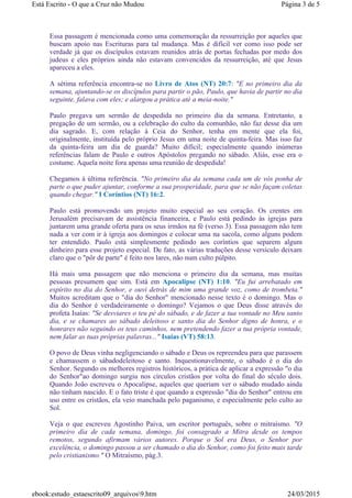 Essa passagem é mencionada como uma comemoração da ressurreição por aqueles que
buscam apoio nas Escrituras para tal mudança. Mas é difícil ver como isso pode ser
verdade já que os discípulos estavam reunidos atrás de portas fechadas por medo dos
judeus e eles próprios ainda não estavam convencidos da ressurreição, até que Jesus
apareceu a eles.
A sétima referência encontra-se no Livro de Atos (NT) 20:7: "E no primeiro dia da
semana, ajuntando-se os discípulos para partir o pão, Paulo, que havia de partir no dia
seguinte, falava com eles; e alargou a prática até a meia-noite."
Paulo pregava um sermão de despedida no primeiro dia da semana. Entretanto, a
pregação de um sermão, ou a celebração do culto da comunhão, não faz desse dia um
dia sagrado. E, com relação à Ceia do Senhor, tenha em mente que ela foi,
originalmente, instituída pelo próprio Jesus em uma noite de quinta-feira. Mas isso faz
da quinta-feira um dia de guarda? Muito difícil; especialmente quando inúmeras
referências falam de Paulo e outros Apóstolos pregando no sábado. Aliás, esse era o
costume. Aquela noite fora apenas uma reunião de despedida!
Chegamos à última referência. "No primeiro dia da semana cada um de vós ponha de
parte o que puder ajuntar, conforme a sua prosperidade, para que se não façam coletas
quando chegar." I Coríntios (NT) 16:2.
Paulo está promovendo um projeto muito especial ao seu coração. Os crentes em
Jerusalém precisavam de assistência financeira, e Paulo está pedindo às igrejas para
juntarem uma grande oferta para os seus irmãos na fé (verso 3). Essa passagem não tem
nada a ver com ir à igreja aos domingos e colocar uma na sacola, como alguns podem
ter entendido. Paulo está simplesmente pedindo aos coríntios que separem algum
dinheiro para esse projeto especial. De fato, as várias traduções desse versículo deixam
claro que o "pôr de parte" é feito nos lares, não num culto púlpito.
Há mais uma passagem que não menciona o primeiro dia da semana, mas muitas
pessoas presumem que sim. Está em Apocalipse (NT) 1:10. "Eu fui arrebatado em
espírito no dia do Senhor, e ouvi detrás de mim uma grande voz, como de trombeta."
Muitos acreditam que o "dia do Senhor" mencionado nesse texto é o domingo. Mas o
dia do Senhor é verdadeiramente o domingo? Vejamos o que Deus disse através do
profeta Isaías: "Se desviares o teu pé do sábado, e de fazer a tua vontade no Meu santo
dia, e se chamares ao sábado deleitoso e santo dia do Senhor digno de honra, e o
honrares não seguindo os teus caminhos, nem pretendendo fazer a tua própria vontade,
nem falar as tuas próprias palavras..." Isaías (VT) 58:13.
O povo de Deus vinha negligenciando o sábado e Deus os repreendeu para que parassem
e chamassem o sábadodeleitoso e santo. Inquestionavelmente, o sábado é o dia do
Senhor. Segundo os melhores registros históricos, a prática de aplicar a expressão "o dia
do Senhor"ao domingo surgiu nos círculos cristãos por volta do final do século dois.
Quando João escreveu o Apocalipse, aqueles que queriam ver o sábado mudado ainda
não tinham nascido. E o fato triste é que quando a expressão "dia do Senhor" entrou em
uso entre os cristãos, ela veio manchada pelo paganismo, e especialmente pelo culto ao
Sol.
Veja o que escreveu Agostinho Paiva, um escritor português, sobre o mitraísmo. "O
primeiro dia de cada semana, domingo, foi consagrado a Mitra desde os tempos
remotos, segundo afirmam vários autores. Porque o Sol era Deus, o Senhor por
excelência, o domingo passou a ser chamado o dia do Senhor, como foi feito mais tarde
pelo cristianismo." O Mitraísmo, pág.3.
Página 3 de 5Está Escrito - O que a Cruz não Mudou
24/03/2015ebook:estudo_estaescrito09_arquivos9.htm
 