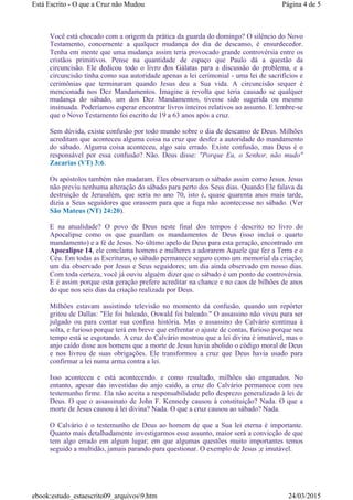 Você está chocado com a origem da prática da guarda do domingo? O silêncio do Novo
Testamento, concernente a qualquer mudança do dia de descanso, é ensurdecedor.
Tenha em mente que uma mudança assim teria provocado grande controvérsia entre os
cristãos primitivos. Pense na quantidade de espaço que Paulo dá a questão da
circuncisão. Ele dedicou todo o livro dos Gálatas para a discussão do problema, e a
circuncisão tinha como sua autoridade apenas a lei cerimonial - uma lei de sacrifícios e
cerimônias que terminaram quando Jesus deu a Sua vida. A circuncisão sequer é
mencionada nos Dez Mandamentos. Imagine a revolta que teria causado se qualquer
mudança do sábado, um dos Dez Mandamentos, tivesse sido sugerida ou mesmo
insinuada. Poderíamos esperar encontrar livros inteiros relativos ao assunto. E lembre-se
que o Novo Testamento foi escrito de 19 a 63 anos após a cruz.
Sem dúvida, existe confusão por todo mundo sobre o dia de descanso de Deus. Milhões
acreditam que aconteceu alguma coisa na cruz que desfez a autoridade do mandamento
do sábado. Alguma coisa aconteceu, algo saiu errado. Existe confusão, mas Deus é o
responsável por essa confusão? Não. Deus disse: "Porque Eu, o Senhor, não mudo"
Zacarias (VT) 3:6.
Os apóstolos também não mudaram. Eles observaram o sábado assim como Jesus. Jesus
não previu nenhuma alteração do sábado para perto dos Seus dias. Quando Ele falava da
destruição de Jerusalém, que seria no ano 70, isto é, quase quarenta anos mais tarde,
dizia a Seus seguidores que orassem para que a fuga não acontecesse no sábado. (Ver
São Mateus (NT) 24:20).
E na atualidade? O povo de Deus neste final dos tempos é descrito no livro do
Apocalipse como os que guardam os mandamentos de Deus (isso inclui o quarto
mandamento) e a fé de Jesus. No último apelo de Deus para esta geração, encontrado em
Apocalipse 14, ele conclama homens e mulheres a adorarem Aquele que fez a Terra e o
Céu. Em todas as Escrituras, o sábado permanece seguro como um memorial da criação;
um dia observado por Jesus e Seus seguidores; um dia ainda observado em nosso dias.
Com toda certeza, você já ouviu alguém dizer que o sábado é um ponto de controvérsia.
E é assim porque esta geração prefere acreditar na chance e no caos de bilhões de anos
do que nos seis dias da criação realizada por Deus.
Milhões estavam assistindo televisão no momento da confusão, quando um repórter
gritou de Dallas: "Ele foi baleado, Oswald foi baleado." O assassino não viveu para ser
julgado ou para contar sua confusa história. Mas o assassino do Calvário continua à
solta, e furioso porque terá em breve que enfrentar o ajuste de contas, furioso porque seu
tempo está se esgotando. A cruz do Calvário mostrou que a lei divina é imutável, mas o
anjo caído disse aos homens que a morte de Jesus havia abolido o código moral de Deus
e nos livrou de suas obrigações. Ele transformou a cruz que Deus havia usado para
confirmar a lei numa arma contra a lei.
Isso aconteceu e está acontecendo. e como resultado, milhões são enganados. No
entanto, apesar das investidas do anjo caído, a cruz do Calvário permanece com seu
testemunho firme. Ela não aceita a responsabilidade pelo desprezo generalizado à lei de
Deus. O que o assassinato de John F. Kennedy causou à constituição? Nada. O que a
morte de Jesus causou à lei divina? Nada. O que a cruz causou ao sábado? Nada.
O Calvário é o testemunho de Deus ao homem de que a Sua lei eterna é importante.
Quanto mais detalhadamente investigarmos esse assunto, maior será a convicção de que
tem algo errado em algum lugar; em que algumas questões muito importantes temos
seguido a multidão, jamais parando para questionar. O exemplo de Jesus ;e imutável.
Página 4 de 5Está Escrito - O que a Cruz não Mudou
24/03/2015ebook:estudo_estaescrito09_arquivos9.htm
 