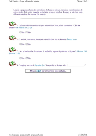Lá está a pequena oficina do carpinteiro, fechada no sábado. Jamais a encontraremos de
outro modo. Foi assim naquela sexta-feira negra, à sombra da cruz, e não tem sido
diferente, desde o dia em que Ele morreu.
1. Deus escolher um memorial para a morte de Cristo, nós o chamamos "Ceia do
Senhor" I Coríntios 11:23-26
Sim Não
2. O Senhor, descansou, abençoou e santificou o dia de Sábado? Êxodo 20:11
Sim Não
3. Ao primeiro dia da semana é atribuido algum significado religioso? S.Lucas 24:1
S.Lucas 23:56
Sim Não
4. Complete o texto de Zacarias 3:6: "Porque Eu, o Senhor, não ."
Clique AQUI para imprimir este estudo.
Página 5 de 5Está Escrito - O que a Cruz não Mudou
24/03/2015ebook:estudo_estaescrito09_arquivos9.htm
 