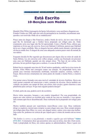 Está Escrito
10-Bençãos sem Medida
Quando Ellen White (mensageira da Igreja Adventista) e seus auxiliares chegaram aos
Estados Unidos em 1900, após dez anos de permanência na Austrália, encontraram uma
questão a ser resolvida: Onde ela se estabeleceria?
Pouco antes de chegar a São Francisco, ainda a bordo do navio, ela teve uma visão na
qual lhe foi declarado que o Senhor havia preparado um refúgio para ela. Onde
exatamente seria esse lugar não lhe foi apresentado. Como a Pacific Press, editora que
imprimia os livros que ela escrevia, ficava em Oakland, Califórnia, parecia que Oakland
devia ser o lugar escolhido. Mas os aluguéis haviam subido muito durante o período que
ela havia estado fora. O aluguel de uma casa adequada custaria pouco mais da metade de
seu salário.
Enquanto decidia foi-lhe sugerido que descansasse por alguns dias no retiro de saúde de
Santa Helena. Lá, em conversa com velhos amigos, contou sua frustração em procurar
uma casa em Oakland, quando um dos amigos disse: "Na base de um colina, bem
próxima, há um perfeito lugar para a senhora. é a casa de Robert Pratt."
Robert havia comprado uma área de 30 mil metros quadrados, onde havia ricas terras de
lavoura. Ellen White mal conseguia conter sua emoção. Na propriedade havia uma
grande casa vitoriana inteiramente mobiliada, incluindo carpetes, cortinas, toalhas e
louças. Havia árvores ornamentais de várias partes do mundo e muitas flores, a maioria
rosas.
Um pomar estava formado com uma incrível variedade de árvores frutíferas. Havia um
outro pomar contendo mil ameixeiras e outro, somente de oliveiras. Havia também um
vinhedo, um jardim, um campo de feno, um celeiro, dois cavalos, quatro charretes e uma
plataforma para carroças. O que mais alguém poderia desejar?
O chalé, perto da casa, poderia servir de escritório.
Havia várias nascentes, bosques e um cenário inigualável. Por essa propriedade, ela
pagou um valor inferior ao recebido pela venda de sua casa na Austrália, e isso apenas
uma semana após haver desembarcado. Deus realmente havia preparado um refúgio para
ela.
Muitos também passam por experiências maravilhosas como essa. Deus realmente
dirige os negócios, mesmo para comprar ou para alugar uma casa. Deus sempre prepara
um refúgio para Seus filhos. às vezes, um aluguel menor, outras vezes uma casa melhor.
Seja como for, podemos ter certeza de que Aquele que é o dono do mundo está ao nosso
lado.
"Do Senhor é a terra e a sua plenitude; o mundo e aqueles que nele habitam." Salmo
(VT) 24:1. Costumamos dizer que possuímos uma casa ou terras, mas não é bem assim.
Tudo é propriedade de Deus, nós somos apenas os administradores. Deus é quem nos
Página 1 de 5Está Escrito - Bençãos sem Medida
24/03/2015ebook:estudo_estaescrito10_arquivos10.htm
 