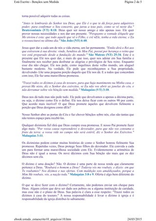 torna possível adquirir todas as coisas.
"Antes te lembrarás do Senhor teu Deus, que Ele é o que te dá força para adquirires
poder; para confirmar o Seu concerto, que jurou a teus pais, como se vê neste dia."
Deuteronômio (VT) 8:18. Deus quer ser nosso amigo e não apenas isso. Ele quer
prover nossas necessidades e nos dar um presente. "Porquanto a vontade dAquele que
Me enviou é esta: que todo aquele que vê o Filho, e crê nEle, tenha a vida eterna; e Eu
o ressuscitarei no último dia." São João (NT) 6:40.
Jesus quer dar a cada um de nós a vida eterna, um lar permanente. "Então dirá o Rei aos
que estiverem à sua direita: vinde, benditos de Meu Pai, possuí por herança o reino que
vos está preparado desde a fundação do mundo." São Mateus (NT) 25:34. Este é o
presente que Ele nos quer dar, e mais do que isso, quer nos adotar em Sua família e
finalmente nos receber para desfrutar as alegrias e privilégios de Seu reino. Enquanto
esse dia não chegar, Ele nos pede, como inquilinos deste velho mundo, um aluguel
bastante modesto. Na verdade, Ele pede que reconheçamos a Sua propriedade,
devolvendo- Lhe uma pequena porção daquilo que Ele nos dá. E a todos que concordam
com isso, Ele faz uma maravilhosa promessa.
"Trazei todos os dízimos à casa do tesouro, para que haja mantimento na Minha casa, e
provai-Me nisto, diz o Senhor dos exércitos, se Eu não vos abrir as janelas do céu, e
não derramar sobre vós bênção sem medida." Malaquias (VT) 3:10.
Deus nos dá tudo mas não pede tudo. Ele pede que devolvamos a apenas a décima parte,
ou seja, o dízimo como Ele o define. Ele nos deixa ficar com os outros 90 por cento.
Que acordo mais incrível! O que Deus promete àqueles que devolvem fielmente a
porção que Deus designou como dEle?
Nosso Senhor abre as portas do Céu e faz chover bênçãos sobre nós, elas são tantas que
não temos espaço para recebê-las.
Qualquer dizimista fiel dirá que Deus cumpre essa promessa. E nosso Pai promete fazer
algo mais: "Por vossa causa repreenderei o devorador, para que não vos consuma o
fruto da terra; a vossa vide no campo não será estéril, diz o Senhor dos Exércitos."
Malaquias 3:11.
Os dizimistas podem contar muitas histórias de como o Senhor honrou fielmente Sua
promessa. Repetidas vezes, Deus protege Seus filhos do devorador. Ele convida a cada
um para formar uma maravilhosa sociedade com Ele. Evidentemente a aritmética de
Deus não é igual a nossa. Os nove décimos com Sua bênção são mais que os dez
décimos sem ela.
O dízimo é uma doação? Não. O dízimo é uma parte de nossa renda que claramente
pertence a Deus. "Roubará o homem a Deus? Todavia vós me roubais, e dizeis: em que
Te roubamos? Nos dízimos e nas ofertas. Com maldição sois amaldiçoados, porque a
Mim Me roubais, vós, a nação toda." Malaquias 3:8 e 9. Oferta é algo bem diferente do
dízimo.
O que se deve fazer com o dízimo? Certamente, não podemos enviar um cheque para
Deus. Alguns crêem que deva ser dado aos pobres ou a alguma instituição de caridade,
mas esse não é o plano de Deus. Sua palavra é clara a esse respeito: "Trazei todos os
dízimos à casa do tesouro." A nossa responsabilidade é levar o dízimo à igreja e é
responsabilidade da igreja distribuí-lo sabiamente.
Página 2 de 5Está Escrito - Bençãos sem Medida
24/03/2015ebook:estudo_estaescrito10_arquivos10.htm
 