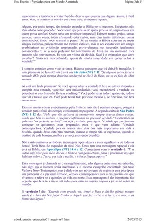 especulam e a tendência é tentar fazê-las dizer o que querem que digam. Assim, é fácil
errar. Mas, se usarmos o método que Jesus usou, estaremos seguros.
Alguns, por muito tempo, têm tentado entender a Bíblia por si mesmos. Entretanto, não
têm sabido como proceder. Você sente que precisa de ajuda, precisa de um professor em
quem possa confiar? Quem seria um professor imparcial? Existem tantas igrejas, tantas
crenças, tantas vozes, todos afirmando estar certos, mas com tantas diferenças, tantas
contradições. Então você se retrai e pensa: "Se eu estudar a Bíblia com um de meus
amigos católicos, provavelmente me tornarei católico, mas se seu estudar com um amigo
presbiteriano, as evidências apresentadas provavelmente me parecerão igualmente
convincentes. E se o meu professor for testemunha de Jeová ou um mórmon? Eles
também são convincentes. Eu sou um vítima da dúvida. Qual é o orientador que devo
escolher? Posso ser malconduzido, apesar da minha sinceridade em querer achar a
verdade? "
é simples entender como você se sente. Há uma passagem que irá deixá-lo tranqüilo. é
uma promessa de Jesus Cristo e está em São João (NT) 7:17: "Se alguém quiser fazer a
vontade dEle, pela mesma doutrina conhecerá se ela é de Deus, ou se eu falo de Mim
mesmo.
Aí está um linda promessa! Se você quiser saber a vontade dEle e se estiver disposto a
cumprir essa vontade, você não será malconduzido. você reconhecerá a verdade ou
perceberá o erro. Isso não lhe traz confiança? Você pode testar tudo o que ouvir, tudo o
que vir e tudo o que ler. Você pode testar tudo por esse método e, se fizer isso, não terá
como errar.
Existem muitas coisas emocionantes pela frente, e isso não é nenhum exagero, porque a
verdade para o final dos tempos é realmente empolgante. A segunda carta de São Pedro
(NT) 1:12 diz: "Pelo que não deixarei de exortar-vos sempre acerca destas coisas,
ainda que bem as saibais, e estejais confirmados na presente verdade." Destacamos as
palavras "na presente verdade", ou seja , verdade para agora. Verdade que precisamos
conhecer se quisermos estar preparados para o que vem adiante. Verdade
contemporânea. Verdade para os nossos dias, dias dos mais importantes em toda a
história, quando Jesus está para retornar, quando o tempo está se esgotando, quando o
destino de cada homem, mulher e criança está sendo decidido.
Não existe nenhuma verdade ou mensagem especial para a mais significativa de todas as
horas? Teria Deus Se esquecido de nós? Não. Deus tem uma mensagem especial e ela
está na Bíblia, em Apocalipse (NT) 14:6 a 12. Comecemos com o versículo 6: "E vi
outro anjo voar pelo meio do céu, e tinha o evangelho eterno, para o proclamar aos que
habitam sobre a Terra, e a toda a nação, e tribo, e língua, e povo."
Essa mensagem é chamada de o evangelho eterno, não alguma coisa nova ou estranha,
não algo que o homem tenha inventado. é o mesmo evangelho encontrado por todo
Velho e Novo Testamentos, mas é dado com um novo senso de urgência para esta época
em particular. é a presente verdade, verdade contemporânea para a era precária em que
vivemos: e refere-se a questões de vida ou morte. Essa mensagem é tão importante, tão
urgente, que deve ir, e irá, e está indo, para todas as nações, línguas e povos ao redor do
mundo.
O versículo 7 diz: "Dizendo com grande voz: temei a Deus e dai-lhe glória; porque
vinda é a hora do Seu juízo. E adorai Aquele que fez o céu, e a terra, e o mar, e as
fontes das águas."
Página 3 de 5Está Escrito - Verdades para um Mundo Assustado
24/03/2015ebook:estudo_estaescrito01_arquivos1.htm
 