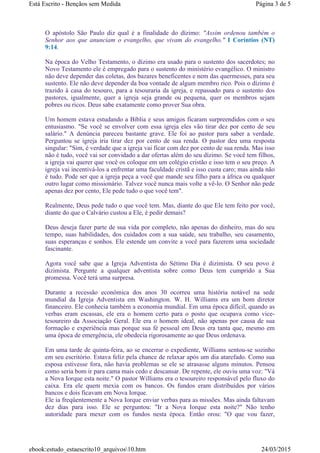 O apóstolo São Paulo diz qual é a finalidade do dízimo: "Assim ordenou também o
Senhor aos que anunciam o evangelho, que vivam do evangelho." I Coríntios (NT)
9:14.
Na época do Velho Testamento, o dízimo era usado para o sustento dos sacerdotes; no
Novo Testamento ele é empregado para o sustento do ministério evangélico. O ministro
não deve depender das coletas, dos bazares beneficentes e nem das quermesses, para seu
sustento. Ele não deve depender da boa vontade de algum membro rico. Pois o dízimo é
trazido à casa do tesouro, para a tesouraria da igreja, e repassado para o sustento dos
pastores, igualmente, quer a igreja seja grande ou pequena, quer os membros sejam
pobres ou ricos. Deus sabe exatamente como prover Sua obra.
Um homem estava estudando a Bíblia e seus amigos ficaram surpreendidos com o seu
entusiasmo. "Se você se envolver com essa igreja eles vão tirar dez por cento de seu
salário." A denúncia pareceu bastante grave. Ele foi ao pastor para saber a verdade.
Perguntou se igreja iria tirar dez por cento de sua renda. O pastor deu uma resposta
singular: "Sim, é verdade que a igreja vai ficar com dez por cento de sua renda. Mas isso
não é tudo, você vai ser convidado a dar ofertas além do seu dízimo. Se você tem filhos,
a igreja vai querer que você os coloque em um colégio cristão e isso tem o seu preço. A
igreja vai incentivá-los a enfrentar uma faculdade cristã e isso custa caro; mas ainda não
é tudo. Pode ser que a igreja peça a você que mande seu filho para a áfrica ou qualquer
outro lugar como missionário. Talvez você nunca mais volte a vê-lo. O Senhor não pede
apenas dez por cento, Ele pede tudo o que você tem".
Realmente, Deus pede tudo o que você tem. Mas, diante do que Ele tem feito por você,
diante do que o Calvário custou a Ele, é pedir demais?
Deus deseja fazer parte de sua vida por completo, não apenas do dinheiro, mas do seu
tempo, suas habilidades, dos cuidados com a sua saúde, seu trabalho, seu casamento,
suas esperanças e sonhos. Ele estende um convite a você para fazerem uma sociedade
fascinante.
Agora você sabe que a Igreja Adventista do Sétimo Dia é dizimista. O seu povo é
dizimista. Pergunte a qualquer adventista sobre como Deus tem cumprido a Sua
promessa. Você terá uma surpresa.
Durante a recessão econômica dos anos 30 ocorreu uma história notável na sede
mundial da Igreja Adventista em Washington. W. H. Williams era um bom diretor
financeiro. Ele conhecia também a economia mundial. Em uma época difícil, quando as
verbas eram escassas, ele era o homem certo para o posto que ocupava como vice-
tesoureiro da Associação Geral. Ele era o homem ideal, não apenas por causa de sua
formação e experiência mas porque sua fé pessoal em Deus era tanta que, mesmo em
uma época de emergência, ele obedecia rigorosamente ao que Deus ordenava.
Em uma tarde de quinta-feira, ao se encerrar o expediente, Williams sentou-se sozinho
em seu escritório. Estava feliz pela chance de relaxar após um dia atarefado. Como sua
esposa estivesse fora, não havia problemas se ele se atrasasse alguns minutos. Pensou
como seria bom ir para cama mais cedo e descansar. De repente, ele ouviu uma voz: "Vá
a Nova Iorque esta noite." O pastor Williams era o tesoureiro responsável pelo fluxo do
caixa. Era ele quem mexia com os bancos. Os fundos eram distribuídos por vários
bancos e dois ficavam em Nova Iorque.
Ele ia freqüentemente a Nova Iorque enviar verbas para as missões. Mas ainda faltavam
dez dias para isso. Ele se perguntou: "Ir a Nova Iorque esta noite?" Não tenho
autoridade para mexer com os fundos nesta época. Então orou: "O que vou fazer,
Página 3 de 5Está Escrito - Bençãos sem Medida
24/03/2015ebook:estudo_estaescrito10_arquivos10.htm
 