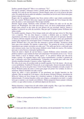 Senhor, quando chegar lá?" Mas a voz continuou: "Vá."
Ele estava cansado e detestava tomar o bonde tarde da noite para ir à ferroviária. Em
seguida, foi à sala do seu fiel assessor, Chester Rogers, para ver se ele já havia ido para
casa. Ele ainda não havia saído do trabalho e concordou em levá-lo até à ferroviária para
tomar o trem da meia-noite.
Rogers não fez qualquer pergunta mas ficou curioso sobre o que estaria acontecendo.
Por que o pastor Williams faria uma viagem não programada até Nova Iorque dez dias
antes do prazo, e sem autorização? Havia algo estranho.
Durante algum tempo, Williams vinha retirando mil dólares de cada vez de um dos
bancos em Washington. Em cada uma dessas vezes, ele havia simplesmente pedido a
Rogers para colocar as dez notas de cem dólares em um envelope, datá-lo, marcar a
quantia, e colocá-lo no cofre do escritório. Mas por quê? O próprio pastor Williams não
sabia a razão.
Na manhã seguinte, chegou a Nova Iorque ainda sem saber por que estava lá. Mas logo
veio a resposta: "Vá aos dois bancos e remeta o dinheiro para as missões." Ele
argumentou com Deus em oração que ainda era muito cedo para tal operação. Quando
os bancos abriram naquela sexta-feira, ele estava de frente para o caixa que geralmente
cuidava dos negócios da Associação Geral. O homem nem sequer ergueu os olhos e o
pastor Williams deu a ele uma lista das remessas a serem enviadas. Aconteceu ainda
mais uma coisa estranha. De repente o pastor disse: "Eu gostaria de enviar o triplo da
importância que sempre enviamos em cada caso." Ele sabia que havia o suficiente para
uma remessa assim, mas iria ficar pouco dinheiro como fundo de reserva. Ele insistiu
para que o caixa fizesse a transação rapidamente.
Antes de entrar e depois de sair do banco, o pastor Williams estava tremendo: como
poderia explicar o que acabara de fazer sem autorizaço? Novamente ouviu a voz: "Vá ao
outro banco e envie as demais verbas, agora." A voz parecia indicar que não havia
tempo a perder. No segundo banco, tudo correu normalmente e recebeu a garantia de
que a transação seria feita imediatamente. Telegrafou em seguida para cada uma das
missões mundiais dizendo: Conserve verbas. Segue carta.
De volta, já em casa, ele acordou tarde na manhã seguinte. Era 4 de março - dia em que
o novo predidente, Franklin D. Roosevelt, ia ser empossado. Através da janela aberta de
seu quarto, ele ouviu um grito rouco: Extra! Extra! Bancos fechados em toda a nação. O
Pastor Williams pulou da cama e correu para pegar um jornal. Era verdade, lá estava a
manchete: Bancos fechados em toda a nação.
Agora ele sabia: o novo presidente só iria proclamar seu feriado bancário no dia
seguinte. Mas na manhã de 4 de março, o dia da posse, Richard Whitney, presidente da
Bolsa de Valores de Nova Iorque fez o histórico anúncio: A Bolsa fechou, por tempo
indeterminado. O sistema bancário sofreu um colapso, a emergência era total, e a nação
teria que se ajustar a um mundo sem dinheiro. Muitos pequenos bancos jamais voltaram
a abrir e os que sobreviveram, só reabriram depois de três meses.
Muitos desastres e imprevistos de toda ordem ainda surgirão. Mas o que isso realmente
significa diante de um Deus tão poderoso e cuidadoso assim?
1. Todas as coisas pertencem ao Senhor? Salmos 24:1
Sim Não
2. Jesus quer dar a cada um de nós a vida eterna, um lar permanente? São João 6:40
Página 4 de 5Está Escrito - Bençãos sem Medida
24/03/2015ebook:estudo_estaescrito10_arquivos10.htm
 