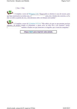 Sim Não
3. Complete o texto de Malaquias 3:10: "Trazei todos os dízimos à casa do tesouro, para
que haja mantimento na minha casa, e nisto, diz o Senhor dos exércitos, se Eu
não vos abrir as janelas do céu, e não derramar sobre vós bênção sem medida."
4. Complete o texto de I Coríntios 9:13,14: "Não sabeis vós que os que prestam serviços
sagrados, do próprio templo se alimentam; e quem serve ao altar tira o seu sustento? Assim
também o Senhor aos que anunciam o evangelho, que vivam do evangenho."
Clique AQUI para imprimir este estudo.
Página 5 de 5Está Escrito - Bençãos sem Medida
24/03/2015ebook:estudo_estaescrito10_arquivos10.htm
 