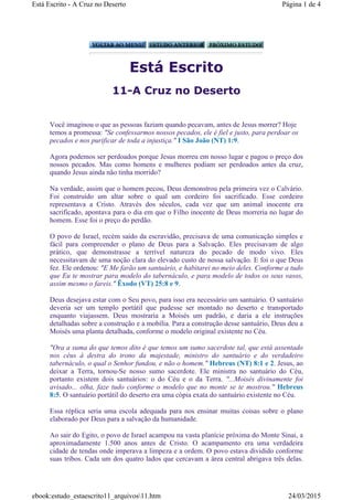 Está Escrito
11-A Cruz no Deserto
Você imaginou o que as pessoas faziam quando pecavam, antes de Jesus morrer? Hoje
temos a promessa: "Se confessarmos nossos pecados, ele é fiel e justo, para perdoar os
pecados e nos purificar de toda a injustiça." I São João (NT) 1:9.
Agora podemos ser perdoados porque Jesus morreu em nosso lugar e pagou o preço dos
nossos pecados. Mas como homens e mulheres podiam ser perdoados antes da cruz,
quando Jesus ainda não tinha morrido?
Na verdade, assim que o homem pecou, Deus demonstrou pela primeira vez o Calvário.
Foi construído um altar sobre o qual um cordeiro foi sacrificado. Esse cordeiro
representava a Cristo. Através dos séculos, cada vez que um animal inocente era
sacrificado, apontava para o dia em que o Filho inocente de Deus morreria no lugar do
homem. Esse foi o preço do perdão.
O povo de Israel, recém saído da escravidão, precisava de uma comunicação simples e
fácil para compreender o plano de Deus para a Salvação. Eles precisavam de algo
prático, que demonstrasse a terrível natureza do pecado de modo vivo. Eles
necessitavam de uma noção clara do elevado custo de nossa salvação. E foi o que Deus
fez. Ele ordenou: "E Me farão um santuário, e habitarei no meio deles. Conforme a tudo
que Eu te mostrar para modelo do tabernáculo, e para modelo de todos os seus vasos,
assim mesmo o fareis." Êxodo (VT) 25:8 e 9.
Deus desejava estar com o Seu povo, para isso era necessário um santuário. O santuário
deveria ser um templo portátil que pudesse ser montado no deserto e transportado
enquanto viajassem. Deus mostraria a Moisés um padrão, e daria a ele instruções
detalhadas sobre a construção e a mobília. Para a construção desse santuário, Deus deu a
Moisés uma planta detalhada, conforme o modelo original existente no Céu.
"Ora a suma do que temos dito é que temos um sumo sacerdote tal, que está assentado
nos céus à destra do trono da majestade, ministro do santuário e do verdadeiro
tabernáculo, o qual o Senhor fundou, e não o homem." Hebreus (NT) 8:1 e 2. Jesus, ao
deixar a Terra, tornou-Se nosso sumo sacerdote. Ele ministra no santuário do Céu,
portanto existem dois santuários: o do Céu e o da Terra. "...Moisés divinamente foi
avisado... olha, faze tudo conforme o modelo que no monte se te mostrou." Hebreus
8:5. O santuário portátil do deserto era uma cópia exata do santuário existente no Céu.
Essa réplica seria uma escola adequada para nos ensinar muitas coisas sobre o plano
elaborado por Deus para a salvação da humanidade.
Ao sair do Egito, o povo de Israel acampou na vasta planície próxima do Monte Sinai, a
aproximadamente 1.500 anos antes de Cristo. O acampamento era uma verdadeira
cidade de tendas onde imperava a limpeza e a ordem. O povo estava dividido conforme
suas tribos. Cada um dos quatro lados que cercavam a área central abrigava três delas.
Página 1 de 4Está Escrito - A Cruz no Deserto
24/03/2015ebook:estudo_estaescrito11_arquivos11.htm
 