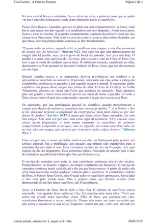 Na área central ficava o santuário. Ao se entrar no pátio, a primeira coisa que se podia
ver era o altar dos holocaustos, onde eram oferecidos todos os sacrifícios.
Pouco além ficava o santuário, que era dividido em dois compartimentos: o Santo, onde
havia uma mesa com pão sagrado e o candelabro com sete lâmpadas. Ainda nessa parte,
ficava o altar de incenso. O segundo compartimento, separado do primeiro com um véu,
chamava-se Santíssimo. Nele estava a arca do concerto com as duas tábuas de pedra, em
que Deus, com Seu próprio dedo, escreveu os Dez Mandamentos.
"E quase todas as coisas, segundo a lei, se purificam com sangue; e sem derramamento
de sangue não há remissão." Hebreus 9:22. Isso significa que sem derramamento de
sangue não há perdão, nem para o povo de Israel no passado, nem para nós hoje. O
perdão é a coisa mais preciosa do Universo, pois custou a vida do Filho de Deus. Era
isso o que a morte do cordeiro queria dizer. O substituto inocente, sacrificado no altar,
demonstrava a fé do pecador no inocente Cordeiro de Deus, Jesus, que um dia morreria
em seu lugar.
Quando alguém pecava e se arrependia, deveria providenciar um cordeiro e se
apresentar ao sacerdote no santuário. O pecador, colocando sua mão sobre a cabeça do
cordeirinho, confessava os pecados e em seguida matava o animal. O sacerdote, então,
espalhava um pouco desse sangue nos cantos do altar. O livro de Levítico, no Velho
Testamento, descreve os vários sacrifícios que ocorriam no santuário. Tudo apontava
para um grande e único tema central: prover um meio de trazer o pecador de volta a
Deus, tornar possível para ele compreender o pecado e o que isso custou para Deus.
Os sacerdotes, por sua participação pessoal no sacrifício, quando transportavam o
sangue para dentro do santuário, cumpriam esse mesmo propósito. "...E o Senhor a deu
a vós, para que levásseis a iniqüidade da congregação, para fazer expiação por eles
diante do Senhor." Levítico 10:17. é assim que Jesus, nosso Sumo sacerdote, faz com
Seu sangue. Mas uma vez por ano, uma coisa especial acontecia: "Ora, estando estas
coisas assim preparadas, a todo tempo entravam os sacerdotes no primeiro
compartimento cumprindo os serviços; mas no segundo, só o sumo sacerdote, uma vez
no ano, não sem sangue, que oferecia por si mesmo e pelas culpas do povo." Hebreus
9:6 e 7.
Uma vez por ano, o sumo sacerdote entrava sozinho no Santíssimo para realizar um
serviço especial. Era a purificação dos pecados que tinham sido transferidos para o
santuário durante todo o ano. Essa cerimônia ocorria no dia da Expiação. Era uma
espécie de dia do Julgamento. Essa cerimônia tinha a finalidade de apontar para a fase
do ministério sacerdotal de Cristo após Seu sacrifício na cruz.
O serviço do santuário com todas as suas cerimônias continuou através dos séculos.
Primeiramente, no deserto; e depois, no templo construído em Jerusalém. O serviço do
santuário continuou tendo validade até o dia em que Jesus morreu. A partir de então, não
seria mais necessário imolar qualquer cordeiro para o sacrifício. O verdadeiro Cordeiro
de Deus, o Senhor Jesus Cristo, para O qual todos os sacrifícios apontavam, havia dado
a Sua vida pelo mundo todo. Mas o próprio povo, que durante séculos tinha
demonstrado fé em Seu futuro sacrifício, não O reconheceu.
Jesus, o Cordeiro de Deus, havia dado a Sua vida. O sistema de sacrifícios estava
encerrado, mas quando Jesus subiu ao Céu, Ele assumiu uma nova obra. "Visto que
temos um grande sumo sacerdote, Jesus, Filho de Deus, que penetrou nos céus,
retenhamos firmemente a nossa confissão. Porque não temos um sumo sacerdote que
não possa compadecer-se das nossa fraquezas; porém um que, como nós, em tudo foi
Página 2 de 4Está Escrito - A Cruz no Deserto
24/03/2015ebook:estudo_estaescrito11_arquivos11.htm
 