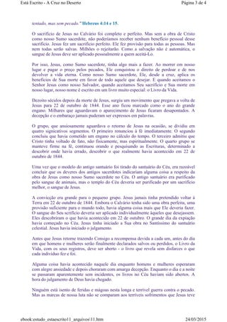 tentado, mas sem pecado." Hebreus 4:14 e 15.
O sacrifício de Jesus no Calvário foi completo e perfeito. Mas sem a obra de Cristo
como nosso Sumo sacerdote, não poderíamos receber nenhum benefício pessoal desse
sacrifício. Jesus fez um sacrifício perfeito. Ele fez provisão para todas as pessoas. Mas
nem todas serão salvas. Milhões o rejeitarão. Como a salvação não é automática, o
sangue de Jesus deve ser aplicado pessoalmente a quem aceitá-Lo.
Por isso, Jesus, como Sumo sacerdote, tinha algo mais a fazer. Ao morrer em nosso
lugar e pagar o preço pelos pecados, Ele conquistou o direito de perdoar e de nos
devolver a vida eterna. Como nosso Sumo sacerdote, Ele, desde a cruz, aplica os
benefícios de Sua morte em favor de todo aquele que desejar. E quando aceitamos o
Senhor Jesus como nosso Salvador, quando aceitamos Seu sacrifício e Sua morte em
nosso lugar, nosso nome é escrito em um livro muito especial: o Livro da Vida.
Dezoito séculos depois da morte de Jesus, surgiu um movimento que pregava a volta de
Jesus para 22 de outubro de 1844. Esse ano ficou marcado como o ano do grande
engano. Milhares que aguardavam o aparecimento de Jesus ficaram desapontados. A
decepção e o embaraço jamais puderam ser expressos em palavras.
O grupo, que ansiosamente aguardava o retorno de Jesus na ocasião, se dividiu em
quatro signicativos segmentos. O primeiro renunciou à fé imediatamente. O segundo
concluiu que havia cometido um engano no cálculo do tempo. O terceiro admitiu que
Cristo tinha voltado de fato, não fisicamente, mas espiritualmente. O quarto grupo se
manteve firme na fé, continuou orando e pesquisando as Escrituras, determinado a
descobrir onde havia errado, descobrir o que realmente havia acontecido em 22 de
outubro de 1844.
Uma vez que o modelo do antigo santuário foi tirado do santuário do Céu, era razoável
concluir que os deveres dos antigos sacerdotes indicariam alguma coisa a respeito da
obra de Jesus como nosso Sumo sacerdote no Céu. O antigo santuário era purificado
pelo sangue de animais, mas o templo do Céu deveria ser purificado por um sacrifício
melhor, o sangue de Jesus.
A convicção era grande para o pequeno grupo. Jesus jamais tinha pretendido voltar à
Terra em 22 de outubro de 1844. Embora o Calvário tenha sido uma obra perfeita, uma
provisão suficiente para o mundo todo, havia alguma coisa mais que Ele deveria fazer.
O sangue do Seu scrifício deveria ser aplicado individualmente àqueles que desejassem.
Eles descobriram o que havia acontecido em 22 de outubro. O grande dia da expiação
havia começado no Céu. Jesus tinha iniciado a Sua obra no Santíssimo do santuário
celestial. Jesus havia iniciado o julgamento.
Antes que Jesus retorne trazendo Consigo a recompensa devida a cada um, antes do dia
em que homens e mulheres serão finalmente declarados salvos ou perdidos, o Livro da
Vida, com os seus registros, deve ser aberto - o livro que revela sem disfarces o que
cada indivíduo fez e foi.
Alguma coisa havia acontecido naquele dia enquanto homens e mulheres esperaram
com alegre ansiedade e depois choraram com amarga decepção. Enquanto o dia e a noite
se passaram aparentemente sem incidentes, os livros no Céu haviam sido abertos. A
hora do julgamento de Deus havia chegado.
Ninguém está isento de feridas e mágoas nesta longa e terrível guerra contra o pecado.
Mas as marcas de nossa luta não se comparam aos terríveis sofrimentos que Jesus teve
Página 3 de 4Está Escrito - A Cruz no Deserto
24/03/2015ebook:estudo_estaescrito11_arquivos11.htm
 