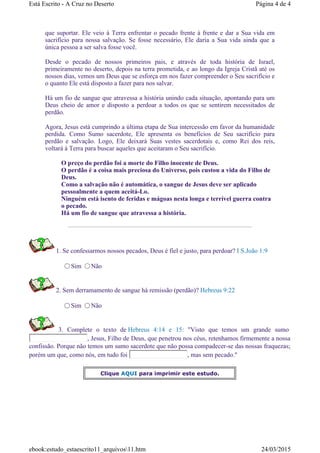 que suportar. Ele veio à Terra enfrentar o pecado frente à frente e dar a Sua vida em
sacrifício para nossa salvação. Se fosse necessário, Ele daria a Sua vida ainda que a
única pessoa a ser salva fosse você.
Desde o pecado de nossos primeiros pais, e através de toda história de Israel,
primeiramente no deserto, depois na terra prometida, e ao longo da Igreja Cristã até os
nossos dias, vemos um Deus que se esforça em nos fazer compreender o Seu sacrifício e
o quanto Ele está disposto a fazer para nos salvar.
Há um fio de sangue que atravessa a história unindo cada situação, apontando para um
Deus cheio de amor e disposto a perdoar a todos os que se sentirem necessitados de
perdão.
Agora, Jesus está cumprindo a última etapa de Sua intercessão em favor da humanidade
perdida. Como Sumo sacerdote, Ele apresenta os benefícios de Seu sacrifício para
perdão e salvação. Logo, Ele deixará Suas vestes sacerdotais e, como Rei dos reis,
voltará à Terra para buscar aqueles que aceitaram o Seu sacrifício.
O preço do perdão foi a morte do Filho inocente de Deus.
O perdão é a coisa mais preciosa do Universo, pois custou a vida do Filho de
Deus.
Como a salvação não é automática, o sangue de Jesus deve ser aplicado
pessoalmente a quem aceitá-Lo.
Ninguém está isento de feridas e mágoas nesta longa e terrível guerra contra
o pecado.
Há um fio de sangue que atravessa a história.
1. Se confessarmos nossos pecados, Deus é fiel e justo, para perdoar? I S.João 1:9
Sim Não
2. Sem derramamento de sangue há remissão (perdão)? Hebreus 9:22
Sim Não
3. Complete o texto de Hebreus 4:14 e 15: "Visto que temos um grande sumo
, Jesus, Filho de Deus, que penetrou nos céus, retenhamos firmemente a nossa
confissão. Porque não temos um sumo sacerdote que não possa compadecer-se das nossas fraquezas;
porém um que, como nós, em tudo foi , mas sem pecado."
Clique AQUI para imprimir este estudo.
Página 4 de 4Está Escrito - A Cruz no Deserto
24/03/2015ebook:estudo_estaescrito11_arquivos11.htm
 