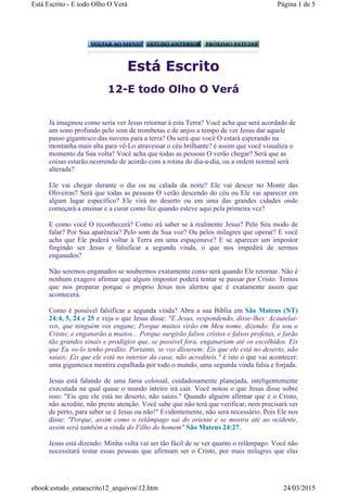 Está Escrito
12-E todo Olho O Verá
Já imaginou como seria ver Jesus retornar à esta Terra? Você acha que será acordado de
um sono profundo pelo som de trombetas e de anjos a tempo de ver Jesus dar aquele
passo gigantesco das nuvens para a terra? Ou será que você O estará esperando na
montanha mais alta para vê-Lo atravessar o céu brilhante? é assim que você visualiza o
momento da Sua volta? Você acha que todas as pessoas O verão chegar? Será que as
coisas estarão ocorrendo de acordo com a rotina do dia-a-dia, ou a ordem normal será
alterada?
Ele vai chegar durante o dia ou na calada da noite? Ele vai descer no Monte das
Oliveiras? Será que todas as pessoas O verão descendo do céu ou Ele vai aparecer em
algum lugar específico? Ele virá no deserto ou em uma das grandes cidades onde
começará a ensinar e a curar como fez quando esteve aqui pela primeira vez?
E como você O reconhecerá? Como irá saber se á realmente Jesus? Pelo Seu modo de
falar? Por Sua aparência? Pelo som da Sua voz? Ou pelos milagres que operar? E você
acha que Ele poderá voltar à Terra em uma espaçonave? E se aparecer um impostor
fingindo ser Jesus e falsificar a segunda vinda, o que nos impedirá de sermos
enganados?
Não seremos enganados se soubermos exatamente como será quando Ele retornar. Não é
nenhum exagero afirmar que algum impostor poderá tentar se passar por Cristo. Temos
que nos preparar porque o próprio Jesus nos alertou que é exatamente assim que
acontecerá.
Como é possível falsificar a segunda vinda? Abra a sua Bíblia em São Mateus (NT)
24:4, 5, 24 e 25 e veja o que Jesus disse: "E Jesus, respondendo, disse-lhes: Acautelai-
vos, que ninguém vos engane; Porque muitos virão em Meu nome, dizendo: Eu sou o
Cristo; e enganarão a muitos... Porque surgirão falsos cristos e falsos profetas, e farão
tão grandes sinais e prodígios que, se possível fora, enganariam até os escolhidos. Eis
que Eu vo-lo tenho predito. Portanto, se vos disserem: Eis que ele está no deserto, não
saiais; Eis que ele está no interior da casa; não acrediteis." é isto o que vai acontecer:
uma gigantesca mentira espalhada por todo o mundo, uma segunda vinda falsa e forjada.
Jesus está falando de uma farsa colossal, cuidadosamente planejada, inteligentemente
executada na qual quase o mundo inteiro irá cair. Você notou o que Jesus disse sobre
isso: "Eis que ele está no deserto, não saiais." Quando alguém afirmar que é o Cristo,
não acredite, não preste atenção. Você sabe que não terá que verificar, nem precisará ver
de perto, para saber se é Jesus ou não!" Evidentemente, não será necessário. Pois Ele nos
disse: "Porque, assim como o relâmpago sai do oriente e se mostra até ao ocidente,
assim será também a vinda do Filho do homem" São Mateus 24:27.
Jesus está dizendo: Minha volta vai ser tão fácil de se ver quanto o relâmpago. Você não
necessitará testar essas pessoas que afirmam ser o Cristo, por mais milagres que elas
Página 1 de 5Está Escrito - E todo Olho O Verá
24/03/2015ebook:estudo_estaescrito12_arquivos12.htm
 