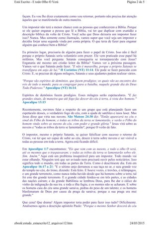 façam. Eu vou lhe dizer exatamente como vou retornar, portanto não precisa dar atenção
àqueles que se manifestarão de outra maneira.
Um impostor não terá a menor chance com as pessoas que conhecerem a Bíblia. Porque
se ele quiser enganar a pessoa que lê a Bíblia, vai ter que duplicar com exatidão a
descrição bíblica da volta de Cristo. Você acha que Deus deixaria um impostor fazer
isso? Nunca. Mas somente como ilustração, vamos supor que você seja um impostor e
decidiu forjar uma segunda vinda por conta própria. O que teria de fazer para enganar
alguém que conhece bem a Bíblia?
Eu primeiro lugar, precisaria de alguém para fazer o papel de Cristo. Isso não é fácil
porque o próprio Satanás seria voluntário com prazer. Ele vem praticado esse papel há
milênios. Mas você pergunta: Satanás conseguiria se tornarparecido com Jesus?
Enganaria até mesmo um cristão leitor da Bíblia? Vamos ver a próxima passagem.
Vamos ver o que Satanás pode fazer. "E não é maravilha, porque o próprio Satanás se
transfigura em anjo de luz." II Coríntios (NT) 11:14. Ele pode se fazer parecido com
Cristo. E, se precisar de alguns milagres, Satanás e seus ajudantes podem realizar vários.
"Porque são espíritos de demônios, que fazem prodígios; os quais vão ao encontro dos
reis de todo o mundo, para os congregar para a batalha, naquele grande dia do Deus
Todo-Poderoso." Apocalipse (NT) 16:14.
Espíritos de demônios fazem prodígios. Esses milagres serão espetaculares. "E faz
grandes sinais, de maneira que até fogo faz descer do céu à terra, à vista dos homens."
Apocalipse 13:13
Recentemente, ouvimos falar a respeito de um grupo que está planejando fazer um
espetáculo desses, o verdadeiro fogo do céu, com a ajuda de satélites e raios laser. Mas
Jesus disse que viria nas nuvens. São Mateus 24:30 diz: "Então aparecerá no céu o
sinal do Filho do homem; e todas as tribos da terra se lamentarão, e verão o Filho do
homem vindo sobre as nuvens do céu, com poder e grande glória." Jesus virá sobre as
nuvens e "todas as tribos da terra se lamentarão", porque O verão de fato.
O impostor, mesmo o próprio Satanás, se quiser falsificar com sucesso o retorno de
Cristo, vai ter que ser capaz de subir ao céu, descer à terra sobre nuvens e ser visível a
todas as pessoas em toda a terra. Agora está ficando difícil.
Em Apocalipse 1:7 encontramos: "Eis que vem com as nuvens, e todo o olho O verá,
até os mesmos que o traspassaram; e todas as tribos da terra se lamentarão sobre ele.
Sim. Amém." Aqui está um problema insuperável para um impostor. Todo mundo vai
estar olhando. Ninguém terá que ser avisado nem precisará ouvir pelos noticiários. Isso
significa todo o mundo, em todas as partes da Terra. Como é descritoeste dia. Está em
Apocalipse 16:17 a 21: "E o sétimo anjo derramou a sua taça no ar, e saiu grande voz
do templo no céu, do trono, dizendo: Está feito. E houve vozes, e trovões, e relâmpagos,
e um grande terremoto, como nunca tinha havido desde que há homens sobre a terra; tal
foi este tão grande terremoto. E a grande cidade fendeu-se em três partes, e as cidades
das nações caíram; e da grande Babilônia se lembrou Deus, para lhe dar o cálice do
vinho da indignação da sua ira. e toda a ilha fugiu; e os montes não se acharam. E sobre
os homens caiu do céu uma grande saraiva, pedras do peso de um talento; e os homens
blasfemaram de Deus por causa da praga da saraiva; porque a sua praga era mui
grande."
Que cena! Que drama! Algum impostor teria poder para fazer isso tudo? Dificilmente.
Analisemos agora a descrição apóstolo Paulo: "Porque o mesmo Senhor descerá do céu
Página 2 de 5Está Escrito - E todo Olho O Verá
24/03/2015ebook:estudo_estaescrito12_arquivos12.htm
 