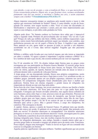 com alarido, e com voz de arcanjo, e com a trombeta de Deus; e os que morrerão em
Cristo ressuscitarão primeiro. Depois nós, os que ficarmos vivos, seremos arrebatados
juntamente com eles nas nuvens, a encontrar o Senhor nos ares, e assim estaremos
sempre com o Senhor." I Tessalonicensses (NT) 4:16 e 17.
Algum impostor conseguiria romper as sepulturas pelo mundo inteiro e trazer à vida
aqueles que morreram confiando no Senhor? Nunca. E outro detalhe: os pés de Jesus,
quando Ele retornar, nem sequer tocarão o chão. Você vê como são descartados os
falsificadores e impostores que ensinam e curam, pois por mais impressionantes que
sejam os seus milagres, os pés deles estão grudados na Terra.
Alguém pode dizer: "Se Satanás conhece as Escrituras deve saber que é impossível
imitar a segunda vinda. Portanto ele provavelmente não vai tentar." Ele vai sim. E por
quê? Porque ele sabe que milhões não lêem a Bíblia, outros milhões esqueceram o que
leram e outros muito bem-informados preferem seguir sua intuição, seus sentidos, suas
preferências pessoais em vez de seguir a Palavra de Deus. A tragédia é que, quando
Deus aparecer no céu, quase todas as pessoas já terão se curvado a um impostor,
acreditando ser ele o Cristo. Que terrível tragédia! Tragédia que não precisaria
acontecer.
Milhões e milhões serão levados por esse terrível engano, por não terem se importado
em saber a verdade. Vê agora o quanto é importante e urgente conhecer a Bíblia? Se a
ler e lembrar de tudo o que ela diz, não existirá nenhum jeito de você ser enganado.
Era 23 de setembro de 1922. Os aliados tinham dado Smirna para os gregos como
recompensa por sua participação na Primeira Guerra Mundial. O exército grego havia
invadido Smirna empurrando as forças locais para Ancara, na Turquia. Eles estavam
certos da vitória, quando, de repente, bateram em retirada antes de atacar os turcos e
sofreram durante todo o caminho de volta para Smirna.
A tropa grega, em sua desesperada retirada, forçou seus próprios compatriotas, assim
como os armênios, a abandonar seus lares e fugir para a costa. E aí, acreditem ou não, os
soldados gregos, pensando apenas em sua própria segurança, entraram nos navios e
zarparam. Os compatriotas refugiados foram abandonados para fazer o melhor que
pudessem. Smirna ficou em chamas enquanto a grande massa de refugiados era
empurrada em direção ao mar com fogo atrás deles.
Nessa hora da crise, Izaac Jennings, um jovem americano, colocou sua família a bordo
de um destróier americano. Ele ficou para trás para ver o que podia fazer pelos
refugiados. Conseguiu que fossem enviados alimentos, mas aquela massa sofredora de
seres humanos, presa entre fogo e o mar, precisava mais do que alimentos. Precisava de
navios. Mas, providencialmente, vinte navios de transporte, que haviam levado os
soldados gregos para um lugar seguro, estavam ancorados numa ilha do mar Egeu.
Jennings não perdeu tempo e foi até lá na certeza de que os navios gregos seriam
liberados para salvar o povo. Mas o general Franco, a cargo dos transportes, foi
cauteloso. Não conseguia se decidir.
A capital, Atenas, apoiou a cautela do General Franco. O gabinete teria que decidir,
porém não estava em sessão. O gabinete só se reuniria pela manhã. Que proteção seria
dada aos navios? O destróier americano os acompanharia? Um destróier americano
protegeria os navios se os turcos decidissem atacá-los? Assim, prosseguiu para lá e para
cá e, finalmente, a paciência do jovem americano chegou ao fim.
Jennings telegrafou para Atenas, mas não recebeu resposta favorável até às seis horas.
Então, ele telegrafou abertamente, sem código, fazendo o mundo inteiro saber que o
governo grego tinha se recusado a resgatar seu próprio povo da morte certa. Funcionou.
Pouco depois, chegou uma mensagem: "Todos os navios no Egeu sob seu comando irão
remover os refugiados em Smirna."
Aquelas palavras significaram vida para milhares. Também significaram que um jovem
Página 3 de 5Está Escrito - E todo Olho O Verá
24/03/2015ebook:estudo_estaescrito12_arquivos12.htm
 
