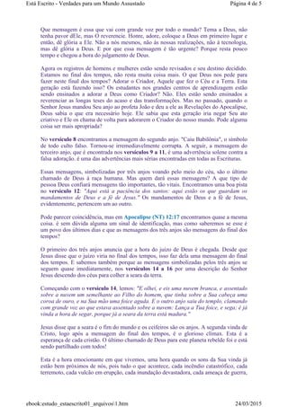 Que mensagem é essa que vai com grande voz por todo o mundo? Tema a Deus, não
tenha pavor dEle, mas O reverencie. Honre, adore, coloque a Deus em primeiro lugar e
então, dê glória a Ele. Não a nós mesmos, não às nossas realizações, não à tecnologia,
mas dê glória a Deus. E por que essa mensagem é tão urgente? Porque resta pouco
tempo e chegou a hora do julgamento de Deus.
Agora os registros de homens e mulheres estão sendo revisados e seu destino decidido.
Estamos no final dos tempos, não resta muita coisa mais. O que Deus nos pede para
fazer neste final dos tempos? Adorar o Criador, Aquele que fez o Céu e a Terra. Esta
geração está fazendo isso? Os estudantes nos grandes centros de aprendizagem estão
sendo ensinados a adorar a Deus como Criador? Não. Eles estão sendo ensinados a
reverenciar as longas teses do acaso e das transformações. Mas no passado, quando o
Senhor Jesus mandou Seu anjo ao profeta João e deu a ele as Revelações do Apocalipse,
Deus sabia o que era necessário hoje. Ele sabia que esta geração iria negar Seu ato
criativo e Ele os chama de volta para adorarem o Criador do nosso mundo. Pode alguma
coisa ser mais apropriada?
No versículo 8 encontramos a mensagem do segundo anjo. "Caiu Babilônia", o símbolo
de todo culto falso. Tornou-se irremediavelmente corrupta. A seguir, a mensagem do
terceiro anjo, que é encontrada nos versículos 9 a 11, é uma advertência solene contra a
falsa adoração. é uma das advertências mais sérias encontradas em todas as Escrituras.
Essas mensagens, simbolizadas por três anjos voando pelo meio do céu, são o último
chamado de Deus à raça humana. Mas quem dará essas mensagens? A que tipo de
pessoa Deus confiará mensagens tão importantes, tão vitais. Encontramos uma boa pista
no versículo 12: "Aqui está a paciência dos santos: aqui estão os que guardam os
mandamentos de Deus e a fé de Jesus." Os mandamentos de Deus e a fé de Jesus,
evidentemente, pertencem um ao outro.
Pode parecer coincidência, mas em Apocalipse (NT) 12:17 encontramos quase a mesma
coisa. é sem dúvida alguma um sinal de identificação, mas como saberemos se esse é
um povo dos últimos dias e que as mensagens dos três anjos são mensagens do final dos
tempos?
O primeiro dos três anjos anuncia que a hora do juízo de Deus é chegada. Desde que
Jesus disse que o juízo viria no final dos tempos, isso faz dela uma mensagem do final
dos tempos. E sabemos também porque as mensagens simbolizadas pelos três anjos se
seguem quase imediatamente, nos versículos 14 a 16 por uma descrição do Senhor
Jesus descendo dos céus para colher a seara da terra.
Começando com o versículo 14, lemos: "E olhei, e eis uma nuvem branca, e assentado
sobre a nuvem um semelhante ao Filho do homem, que tinha sobre a Sua cabeça uma
coroa de ouro, e na Sua mão uma foice aguda. E o outro anjo saiu do templo, clamando
com grande voz ao que estava assentado sobre a nuvem: Lança a Tua foice, e sega; é já
vinda a hora de segar, porque já a seara da terra está madura."
Jesus disse que a seara é o fim do mundo e os ceifeiros são os anjos. A segunda vinda de
Cristo, logo após a mensagem do final dos tempos, é o glorioso clímax. Esta é a
esperança de cada cristão. O último chamado de Deus para este planeta rebelde foi e está
sendo partilhado com todos!
Esta é a hora emocionante em que vivemos, uma hora quando os sons da Sua vinda já
estão bem próximos de nós, pois tudo o que acontece, cada incêndio catastrófico, cada
terremoto, cada vulcão em erupção, cada inundação devastadora, cada ameaça de guerra,
Página 4 de 5Está Escrito - Verdades para um Mundo Assustado
24/03/2015ebook:estudo_estaescrito01_arquivos1.htm
 