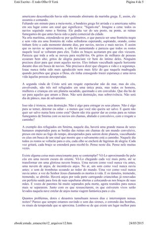 americano desconhecido havia sido nomeado almirante da marinha grega. E, assim, ele
assumiu o comando.
Faltando um minuto para a meia-noite, a bandeira grega foi arriada e a americana subiu
em seu lugar como um sinal que significava: "Sigam-me". Imagine a cena: todos os
navios seguindo rumo a Smirna. Ele podia ver do seu posto, na ponte, as ruínas
fumegantes do que antes havia sido a parte comercial da cidade.
Na orla marítima, estendendo-se por quilômetros, o que parecia ser uma fronteira negra
e sem vida era uma fronteira de vidas sofredoras esperando, aspirando, orando, como
tinham feito a cada momento durante dias, por navios, navios e mais navios. E assim
que os navios se aproximaram, a orla foi aumentando e pareceu que todos os rostos
naquele local se voltaram para eles. Todos os braços acenaram pra que eles viessem.
Pareceu que toda a orla se moveu para recebê-los. Os gritos de milhares de pessoas
ecoaram bem alto; gritos de alegria pareciam vir bem do íntimo deles. Ninguém
precisou dizer para que eram aqueles navios. Eles tinham vasculhado aquele horizonte
durante dias em busca de navios. Não precisava dizer que chegara a vida e a segurança.
Izaac nunca tinha sido mais agradecido nem mais feliz do que naquela madrugada
quando percebeu que graças a Deus, ele tinha conseguido trazer esperança e uma nova
vida àquelas pessoas desesperadas.
A segunda vinda de Cristo será um resgate espetacular não do mar, mas do céu,
envolvendo, não três mil refugiados em uma única praia, mas todos os homens,
mulheres e crianças em um planeta sacudido, queimado e em convulsão. Que dia há de
ser para aqueles que amam a Deus. Não será destruição, mas sobrevivência. Não será
dia de pânico, mas de salvamento.
Isso não é tristeza, nem destruição. Não é algo para estragar os seus planos. Não é algo
para se temer, detestar ou odiar - a menos que você não queira ser salvo. E quem não
quer ser salvo numa hora como esta? Quem não iria querer dar as costas para as ruínas
fumegantes de Smirna com os navios em chamas, abalado e convulsivo, com o resgate a
caminho?
A exemplo dos refugiados em Smirna, naquele dia, haverá uma grande massa de seres
humanos empurrados para as bordas das ruínas em chamas de um mundo convulsivo,
presos em meio ao fogo do tempo, desesperados para saírem deste planeta, vasculhando
os céus em busca de um sinal que mostre que o salvamento está a caminho. Naquele dia
todos os rostos se voltarão para o céu, cada olho se encherá de lágrimas de alegria. Cada
voz gritará, cada braço se estenderá para recebê-lo. Pense neste dia. Pense nele muitas
vezes.
Existe alguma coisa mais emocionante para se contemplar? Vê-Lo aproximando-Se pelo
céu em uma nuvem escura do oriente. Vê-Lo chegando cada vez mais perto, até se
transformar em uma gloriosa nuvem branca. Uma nuvem como você nunca viu antes,
uma nuvem de anjos, de incontáveis anjos. No ar, um som como você nunca ouviu
antes: o som de trombetas ecoando ao redor do mundo. Uma voz como você nunca
ouviu antes: a voz do Senhor Jesus chamando os mortos à vida. E os túmulos, tremendo,
tremendo, se abrirão. Haverá anjos por toda parte carregando criancinhas já renovadas
em perfeita saúde para fora de suas sepulturas abertas e colocando-as nos braços de suas
mães. E vozes de parentes há muito separados pela morte, agora reunidos para nunca
mais se separarem. Junto com os que ressuscitarem, os que estiverem vivos serão
levados naquela nave estelar de anjos numa viagem fantástica para o céu.
Quantos problemas, dores e desastres tumultuam nossos dias e interrompem nossas
noites? Parece que sempre estamos ouvindo o som das sirenes, o estrondo das bombas,
os sinais da tempestade que se aproxima. Lembre-se de que existe um lugar melhor para
Página 4 de 5Está Escrito - E todo Olho O Verá
24/03/2015ebook:estudo_estaescrito12_arquivos12.htm
 