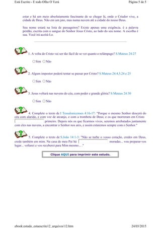 estar e há um meio absolutamente fascinante de se chegar lá, onde o Criador vive, a
cidade de Deus. Não em um jato, mas numa nuvem até a cidade do nosso Deus.
Seu nome estará na lista de passageiros? Existe apenas uma exigência. é a palavra
perdão, escrita com o sangue do Senhor Jesus Cristo, ao lado do seu nome. A escolha é
sua. Você irá aceitá-Lo.
1. A volta de Cristo vai ser tão fácil de se ver quanto o relâmpago? S.Mateus 24:27
Sim Não
2. Algum impostor poderá tentar se passar por Cristo? S.Mateus 24:4,5,24 e 25
Sim Não
3. Jesus voltará nas nuvens do céu, com poder e grande glória? S.Mateus 24:30
Sim Não
4. Complete o texto de I Tessalonicenses 4:16-17: "Porque o mesmo Senhor descerá do
céu com alarido, e com voz de arcanjo, e com a trombeta de Deus; e os que morreram em Cristo
primeiro. Depois nós os que ficarmos vivos, seremos arrebatados juntamente
com eles nas nuvens, a encontrar o Senhor nos ares, e assim estaremos sempre com o Senhor."
5. Complete o texto de S.João 14:1-3: "Não se turbe o vosso coração, credes em Deus,
crede também em mim. Na casa de meu Pai há moradas... vou preparar-vos
lugar... voltarei e vos receberei para Mim mesmo... ."
Clique AQUI para imprimir este estudo.
Página 5 de 5Está Escrito - E todo Olho O Verá
24/03/2015ebook:estudo_estaescrito12_arquivos12.htm
 