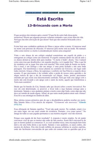Está Escrito
13-Brincando com a Morte
O que acontece dez minutos após a morte? O que há do outro lado dessa porta
misteriosa? Dizem que algumas pessoas voltaram contando o que existe além da vida.
Será que elas têm convicção do que dizem? Será que não estamos brincando com a
morte?
Existe hoje uma verdadeira epidemia de filmes e peças sobre a morte. O interesse atual
na morte está próximo da obsessão. O interesse pela morte está na moda. Há manuais
sobre como morrer e a morte é considerada por muitos uma conquista!
Vinte e sete alunos de um colégio estadual construíram um esquife de pinho e o
entregaram ao colégio como um memorial. O esquife continua dentro da sala de aula e
os alunos deitam-se dentro dele para meditar. "A morte é linda", dizem, "ela é natural
como uma rosa que desabrocha e em seguida murcha, e aí é jogada fora." Mas o que há
de romântico em se jogar fora uma rosa murcha? Não existe nada de bonito na morte.
Ela é cruel; é um inimigo e não um amigo; é uma porta fechada e não uma linda
passagem. Ela transformou o nosso planeta no cemitério do Universo, um lugar onde
todos morrem. Graças a Deus, há esperança e conforto em Sua Palavra a respeito desse
assunto. O que precisamos é da verdade sobre a perda de nossos entes queridos e da
alegre notícia de que o dia da ressurreição vai chegar. Antes, porém, precisamos
entender por que existe essa desconcertante confusão. Será que todo esse apego com a
morte não está levando a um apego com o autor da morte, aquele que transformou a
Terra num cemitério?
Desde que foi banido do Céu, Satanás sabe que deverá sofrer a morte irreversível. Por
isso ele está determinado, se possível, a levar toda a raça humana consigo para a
destruição. Satanás e seus ajudantes pintam a morte como algo lindo, como algo que não
deve ser temido de modo algum. Afinal, de que outro modo poderia atrair suas vítimas?
Essa foi a sua estratégia no Jardim do éden.
Deus alertou nossos primeiros pais de que a desobediência poderia resultar em morte.
Mas Satanás falou a Eva através da serpente: "Certamente não morrereis." Gênesis
(VT) 3:4.
Essa afirmação de Satanás significa: "Você não pode morrer. Na verdade, estará vivo
em outro lugar, em um outro estado de existência. Portanto, viva como quiser." No
âmago de todas as suas jogadas permanece a sua mentira original: você não morrerá.
Porque essa jogada dá tão bom resultado? A resposta é muito simples. Se ele puder
convencer você de que os mortos não estão de fato mortos, ficará fácil convencê-lo de
que os mortos podem se comunicar. E, se você acreditar nisso, uma encenação bem feita
dará a ele uma linha direta a sua mente. Satanás e seus ajudantes, os anjos caídos, são
mestres do disfarce. Eles têm levado milhões de pessoas solitárias às sessões espíritas,
onde são facilmente convencidas de que estão em contato com os queridos que já se
Página 1 de 5Está Escrito - Brincando com a Morte
24/03/2015ebook:estudo_estaescrito13_arquivos13.htm
 