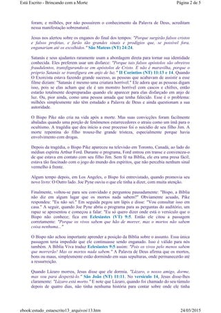 foram; e milhões, por não possuírem o conhecimento da Palavra de Deus, acreditam
nessa manifestação sobrenatural.
Jesus nos alertou sobre os enganos do final dos tempos: "Porque surgirão falsos cristos
e falsos profetas, e farão tão grandes sinais e prodígios que, se possível fora,
enganariam até os escolhidos." São Mateus (NT) 24:24.
Satanás e seus ajudantes raramente usam a abordagem direta para tornar sua identidade
conhecida. Eles preferem usar um disfarce: "Porque tais falsos apóstolos são obreiros
fraudulentos, transfigurando-se em apóstolos de Cristo. E não é maravilha, porque o
próprio Satanás se transfigura em anjo de luz." II Coríntios (NT) 11:13 e 14. Quando
O Exorcista estava fazendo grande sucesso, as pessoas que acabavam de assistir a esse
filme diziam: "Satanás é mesmo uma criatura horrível." Ele adora que as pessoas digam
isso, pois se elas acham que ele é um monstro horrível com cascos e chifres, então
estarão totalmente despreparadas quando ele aparecer para elas disfarçado em anjo de
luz. Ou, pior ainda, como uma pessoa amada que tenha falecido. Esse é o problema:
milhões simplesmente não têm estudado a Palavra de Deus e ainda questionam a sua
autoridade.
O Bispo Pike não cria na vida após a morte. Mas suas convicções foram facilmente
abaladas quando uma porção de fenômenos estarrecedores o atraiu como um ímã para o
ocultismo. A tragédia que deu início a esse processo foi o suicídio de seu filho Jim. A
morte repentina do filho trouxe-lhe grande tristeza, especialmente porque havia
envolvimento com drogas.
Depois da tragédia, o Bispo Pike apareceu na televisão em Toronto, Canadá, ao lado do
médiun espírita Arthur Ford. Durante o programa, Ford entrou em transe e convenceu-o
de que estava em contato com seu filho Jim. Sem fé na Bíblia, ele era uma presa fácil;
estava tão fascinado com o jogo do mundo dos espíritos, que não percebia nenhum sinal
vermelho à frente.
Algum tempo depois, em Los Angeles, o Bispo foi entrevistado, quando promovia seu
novo livro: O Outro lado. Joe Pyne ouviu o que ele tinha a dizer, com muita atenção.
Finalmente, voltou-se para seu convidado e perguntou pausadamente: "Bispo, a Bíblia
não diz em algum lugar que os mortos nada sabem?" Obviamente acuado, Pike
respondeu: "Eu não sei." Em seguida pegou um lápis e disse: "Vou consultar isso em
casa." A seguir, quando Joe Pyne abriu o programa para as perguntas do auditório, um
rapaz se apresentou e começou a falar: "Eu só quero dizer onde está o versículo que o
Bispo não conhece; fica em Eclesiastes (VT) 9:5. Então ele citou a passagem
corretamente: "Porque os vivos sabem que hão de morrer, mas o mortos não sabem
coisa nenhuma..."
O Bispo não achou importante aprender a posição da Bíblia sobre o assunto. Essa única
passagem teria impedido que ele continuasse sendo enganado. Isso é válido para nós
também. A Bíblia Viva traduz Eclesiastes 9:5 assim: "Pois os vivos pelo menos sabem
que morrerão! Mas os mortos nada sabem." A Palavra de Deus afirma que os mortos,
bons ou maus, simplesmente estão dormindo em suas sepulturas, onde permanecerão até
a ressurreição.
Quando Lázaro morreu, Jesus disse que ele dormia. "Lázaro, o nosso amigo, dorme,
mas vou para despertá-lo." São João (NT) 11:11. No versículo 14, Jesus disse-lhes
claramente: "Lázaro está morto." E note que Lázaro, quando foi chamado do seu túmulo
depois de quatro dias, não tinha nenhuma história para contar sobre onde ele tinha
Página 2 de 5Está Escrito - Brincando com a Morte
24/03/2015ebook:estudo_estaescrito13_arquivos13.htm
 