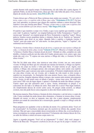 estado durante todo aquele tempo. Evidentemente, ele não tinha ido a parte alguma. O
apóstolo Pedro, no dia do Pentecostes, disse que Davi não tinha ido para o Céu, mesmo
depois de séculos da sua morte. Atos (NT) 2:29 e 34.
Vamos deixar que a Palavra de Deus esclareça mais ainda esse assunto. "E o pó volte à
terra, como o era, e o espírito volte à Deus, que o deu." Eclesiastes (VT) 12:7. Foi isso
que você aprendeu, ou pensava que alguns dos espíritos subiam e outros desciam? Que
espírito é esse que retorna para Deus? "Porque, assim como o corpo sem o espírito está
morto, assim também a fé sem obras é morta." São Tiago (NT) 2:26.
O espírito é que mantém o corpo vivo. Então, o que é esse espírito que mantém o corpo
com vida? A palavra "espírito", no original hebraico do Velho Testamento é "ruach"; o
mesmo que "pneuma", no original grego do Novo Testamento e significa "sopro". Dessa
palavra, tiramos nossos populares pneus e câmaras cheias de ar. Espírito ou "pneuma"
simplesmente quer dizer ar ou sopro. Quando falta o espírito, a tradução correta é
"morte", pois um corpo sem "ar" está morto. As duas palavras, "sopro" e "espírito", são
sinônimas nas Escrituras.
"E formou o Senhor Deus o homem do pó da terra, e soprou em seus narizes o fôlego de
vida; e o homem foi feito alma vivente" Gênesis (VT) 2:7. Observe o Criador em ação:
"e formou o Senhor Deus o homem do pó da terra". Deitado no chão, completo em cada
detalhe, o homem acaba de sair das mãos do Criador, pronto para viver, amar e agir, mas
ainda não está vivo. "E soprou em seus narizes o fôlego da vida; e o homem foi feito
alma vivente."
Não lhe foi dada uma alma, mas tornou-se uma alma vivente, um ser, uma pessoa
vivente. O fôlego de Deus que foi colocado nas narinas do homem, o fôlego ou espírito,
separa-se do corpo na morte e volta para Deus. O corpo retorna ao pó. Agora, esse
espírito, o fôlego, não consegue pensar, não consegue adorar, nem cantar; esse espírito
volta para Deus, quer a pessoa seja santa ou pecadora. O homem simplesmente deixa de
ser uma alma vivente, um ser vivente, até o doador da vida reunir os dois (corpo e
espírito) na ressurreição. As ilustrações têm seus pontos fracos, mas, a despeito disso,
iremos usá-las. Imagine algumas tábuas e pregos, que usamos para montar uma pequena
caixa. Assim, já não temos mais só tábuas e pregos - temos uma caixa. De onde veio
essa caixa? Não veio de lugar algum. é apenas o resultado da união das tábuas e pregos.
Vamos supor que não queremos mais a caixa. Assim, arrancamos os pregos e os
colocamos de um lado e as tábuas de outro. Para onde foi a caixa? Para lugar nenhum,
ela simplesmente deixou de existir como caixa. Os pregos ainda existem, as tábuas
existem, mas não pode haver caixa enquanto os dois não forem unidos de novo.
Da mesma maneira, Deus formou o homem de dois elementos: o pó da terra e o sopro da
vida. Como resultado da união desses dois elementos, o homem se tornou alma vivente.
Quando ele morre, os dois se separam, mas não vão a parte alguma; simplesmente
perdem seu estado de consciência até a ressurreição, quando o corpo e o fôlego serão de
novo unidos.
Duas perguntas nos ajudarão a tirar as dúvidas da mente. Eis a primeira delas: Você crê
na ressurreição? As Escrituras ensinam que ela ocorrerá no último dia, quando Jesus
retornar. Mas por que a necessidade dessa ressurreição no último dia, se já recebemos a
nossa recompensa ou castigo quando morremos? Certamente não iríamos descer do Céu,
ou subir do inferno e entrar em nosso corpo outra vez.
Agora a segunda pergunta: Você crê no julgamento? "é claro", dirá você, porque a
Palavra de Deus diz: "Porquanto estabeleceu um dia em que há de julgar o mundo com
Página 3 de 5Está Escrito - Brincando com a Morte
24/03/2015ebook:estudo_estaescrito13_arquivos13.htm
 