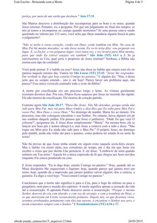 justiça, por meio de um varão que destinou." Atos 17:31.
São Mateus descreve a distribuição das recompensas para os bons e os maus, quando
Jesus retornar. Portanto, eis a pergunta: Por que um julgamento no final dos tempos, se
nós já temos a recompensa ou castigo quando morremos? Se uma pessoa estava sendo
queimada no inferno por 212 anos, você acha que Deus mandaria alguém buscá-la para
o julgamento?
"Não se turbe o vosso coração; credes em Deus, crede também em Mim. Na casa de
Meu Pai há muitas moradas; se não fosse assim, Eu vo-lo teria dito; vou preparar-vos
lugar. E, se Eu for, e vos preparar lugar, virei outra vez, e vos levarei para Mim mesmo,
para que onde Eu estiver estejais vós também." São João (NT) 14:1 a 3. Se já
estivéssemos no Céu, qual seria o propósito de Jesus retornar? Nenhum, a Bíblia não
ensina esse tipo de confusão!
Você pode pensar: E o ladrão na cruz? Jesus não disse ao ladrão que estaria com ele no
paraíso naquele mesmo dia. Vamos ler São Lucas (NT) 23:43. "Jesus lhe respondeu:
Em verdade te digo que hoje estarás Comigo no paraíso." E alguém diz: "Sim, é desse
jeito que eu sempre entendi... isto é, até hoje! Parece haver um problema aqui, não
parece? Esse único versículo contradiz todo o resto da Bíblia?
A morte por crucificação era um processo longo e lento. As vítimas geralmente
resistiam diversos dias. Por isso, Pilatos ficou surpreso por Jesus ter morrido tão rápido.
Ele não morreu da crucificação. Ele morreu de coração partido.
Examine agora São João 20:17: "Disse-lhe Jesus: Não Me detenhas, porque ainda não
subi para Meu Pai, mas vai para Meus irmãos e dize-lhes que Eu subo para Meu Pai e
vosso Pai, Meu Deus e vosso Deus." No domingo de manhã, Maria foi ao túmulo. Ela
procurou, mas não conseguiu encontrar o seu Senhor. No entanto, havia alguém em pé
nas sombras daquele jardim. Ela pensou que fosse o jardineiro. "Onde foi que você O
colocou?", perguntou ela. E Jesus disse simplesmente: "Maria". Na mesma hora, ela se
lançou aos Seus pés e tentou abraçá-Lo, mas Jesus a conteve com a mão e disse: "Não
toque em Mim pois Eu ainda não subi para o Meu Pai." O próprio Jesus, no domingo
pela manhã, ainda não tinha ido para o paraíso, como poderia ter estado lá na noite de
sexta?
Não há provas de que Jesus tenha estado em algum reino naquela sexta-feira escura.
Mas o ladrão viu muito além, nos corredores do tempo, até o dia em que Jesus iria
receber o reino que por direito Lhe pertencia. E ele disse: "Lembra-te de mim quando
entrares em Teu reino." Aquela foi a única expressão de fé que chegou aos Seus ouvidos
enquanto Ele estava pendurado na cruz.
E Jesus respondeu: "Eu te digo hoje, estarás Comigo no paraíso." Hoje, quando até os
Meus discípulos Me esqueceram e fugiram; hoje, quando parece que jamais terei um
reino; hoje, quando dá a impressão que jamais poderei salvar alguém; dou a certeza, a
garantia. Eu digo a você hoje: "Você estará Comigo no paraíso."
Concluímos que a morte não significa ir para o Céu, para o fogo do inferno ou para o
purgatório, nem para o mundo dos espíritos. A morte significa apenas a cessação da vida
até a ressurreição. O apóstolo Paulo descreve assim a ressurreição: "Porque o mesmo
Senhor descerá do céu com alarido, e com voz de arcanjo, e com a trombeta de Deus; e
os que morreram em Cristo ressuscitarão primeiro. Depois nós, os que ficarmos vivos,
seremos arrebatados juntamente com eles nas nuvens, a encontrar o Senhor nos ares, e
assim estaremos sempre com o Senhor." I Tessalonicensses (NT) 4:16 e 17.
Página 4 de 5Está Escrito - Brincando com a Morte
24/03/2015ebook:estudo_estaescrito13_arquivos13.htm
 