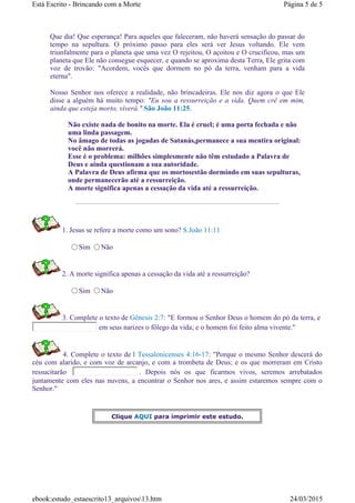 Que dia! Que esperança! Para aqueles que faleceram, não haverá sensação do passar do
tempo na sepultura. O próximo passo para eles será ver Jesus voltando. Ele vem
triunfalmente para o planeta que uma vez O rejeitou, O açoitou e O crucificou, mas um
planeta que Ele não consegue esquecer, e quando se aproxima desta Terra, Ele grita com
voz de trovão: "Acordem, vocês que dormem no pó da terra, venham para a vida
eterna".
Nosso Senhor nos oferece a realidade, não brincadeiras. Ele nos diz agora o que Ele
disse a alguém há muito tempo: "Eu sou a ressurreição e a vida. Quem crê em mim,
ainda que esteja morto, viverá." São João 11:25.
Não existe nada de bonito na morte. Ela é cruel; é uma porta fechada e não
uma linda passagem.
No âmago de todas as jogadas de Satanás,permanece a sua mentira original:
você não morrerá.
Esse é o problema: milhões simplesmente não têm estudado a Palavra de
Deus e ainda questionam a sua autoridade.
A Palavra de Deus afirma que os mortosestão dormindo em suas sepulturas,
onde permanecerão até a ressurreição.
A morte significa apenas a cessação da vida até a ressurreição.
1. Jesus se refere a morte como um sono? S.João 11:11
Sim Não
2. A morte significa apenas a cessação da vida até a ressurreição?
Sim Não
3. Complete o texto de Gênesis 2:7: "E formou o Senhor Deus o homem do pó da terra, e
em seus narizes o fôlego da vida; e o homem foi feito alma vivente."
4. Complete o texto de I Tessalonicenses 4:16-17: "Porque o mesmo Senhor descerá do
céu com alarido, e com voz de arcanjo, e com a trombeta de Deus; e os que morreram em Cristo
ressucitarão . Depois nós os que ficarmos vivos, seremos arrebatados
juntamente com eles nas nuvens, a encontrar o Senhor nos ares, e assim estaremos sempre com o
Senhor."
Clique AQUI para imprimir este estudo.
Página 5 de 5Está Escrito - Brincando com a Morte
24/03/2015ebook:estudo_estaescrito13_arquivos13.htm
 