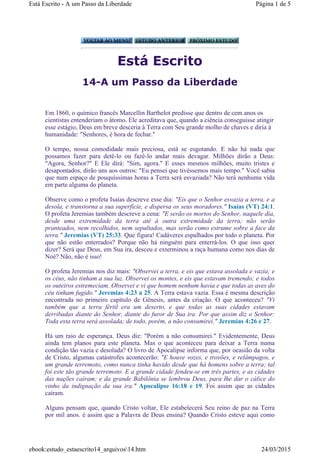 Está Escrito
14-A um Passo da Liberdade
Em 1860, o químico francês Marcellin Barthelot predisse que dentro de cem anos os
cientistas entenderiam o átomo. Ele acreditava que, quando a ciência conseguisse atingir
esse estágio, Deus em breve desceria à Terra com Seu grande molho de chaves e diria à
humanidade: "Senhores, é hora de fechar."
O tempo, nossa comodidade mais preciosa, está se esgotando. E não há nada que
possamos fazer para detê-lo ou fazê-lo andar mais devagar. Milhões dirão a Deus:
"Agora, Senhor?" E Ele dirá: "Sim, agora." E esses mesmos milhões, muito tristes e
desapontados, dirão uns aos outros: "Eu pensei que tivéssemos mais tempo." Você sabia
que num espaço de pouquíssimas horas a Terra será esvaziada? Não terá nenhuma vida
em parte alguma do planeta.
Observe como o profeta Isaías descreve esse dia: "Eis que o Senhor esvazia a terra, e a
desola, e transtorna a sua superfície, e dispersa os seus moradores." Isaías (VT) 24:1.
O profeta Jeremias também descreve a cena: "E serão os mortos do Senhor, naquele dia,
desde uma extremidade da terra até à outra extremidade da terra; não serão
pranteados, nem recolhidos, nem sepultados, mas serão como estrume sobre a face da
terra." Jeremias (VT) 25:33. Que figura! Cadáveres espalhados por todo o planeta. Por
que não estão enterrados? Porque não há ninguém para enterrá-los. O que isso quer
dizer? Será que Deus, em Sua ira, desceu e exterminou a raça humana como nos dias de
Noé? Não, não é isso!
O profeta Jeremias nos diz mais: "Observei a terra, e eis que estava assolada e vazia; e
os céus, não tinham a sua luz. Observei os montes, e eis que estavam tremendo; e todos
os outeiros estremeciam. Observei e vi que homem nenhum havia e que todas as aves do
céu tinham fugido." Jeremias 4:23 a 25. A Terra estava vazia. Essa é mesma descrição
encontrada no primeiro capítulo de Gênesis, antes da criação. O que aconteceu? "Vi
também que a terra fértil era um deserto, e que todas as suas cidades estavam
derribadas diante do Senhor, diante do furor de Sua ira. Por que assim diz o Senhor:
Toda esta terra será assolada; de todo, porém, a não consumirei." Jeremias 4:26 e 27.
Há um raio de esperança. Deus diz: "Porém a não consumirei." Evidentemente, Deus
ainda tem planos para este planeta. Mas o que aconteceu para deixar a Terra numa
condição tão vazia e desolada? O livro de Apocalipse informa que, por ocasião da volta
de Cristo, algumas catástrofes acontecerão: "E houve vozes, e trovões, e relâmpagos, e
um grande terremoto, como nunca tinha havido desde que há homens sobre a terra; tal
foi este tão grande terremoto. E a grande cidade fendeu-se em três partes, e as cidades
das nações caíram; e da grande Babilônia se lembrou Deus, para lhe dar o cálice do
vinho da indignação da sua ira." Apocalipse 16:18 e 19. Foi assim que as cidades
caíram.
Alguns pensam que, quando Cristo voltar, Ele estabelecerá Seu reino de paz na Terra
por mil anos. é assim que a Palavra de Deus ensina? Quando Cristo esteve aqui como
Página 1 de 5Está Escrito - A um Passo da Liberdade
24/03/2015ebook:estudo_estaescrito14_arquivos14.htm
 