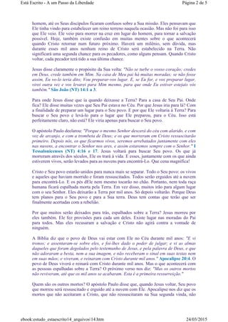 homem, até os Seus discípulos ficaram confusos sobre a Sua missão. Eles pensavam que
Ele tinha vindo para estabelecer um reino terreno naquela ocasião. Mas não foi para isso
que Ele veio. Ele veio para morrer na cruz em lugar do homem, para tornar a salvação
possível. Hoje, também existe confusão em muitas mentes sobre o que acontecerá
quando Cristo retornar num futuro próximo. Haverá um milênio, sem dúvida, mas
durante esses mil anos nenhum reino de Cristo será estabelecido na Terra. Não
significará uma segunda chance para os pecadores, como alguns pensam. Quando Cristo
voltar, cada pecador terá tido a sua última chance.
Jesus disse claramente o propósito da Sua volta: "Não se turbe o vosso coração; credes
em Deus, crede também em Mim. Na casa de Meu pai há muitas moradas; se não fosse
assim, Eu vo-lo teria dito; Vou preparar-vos lugar. E, se Eu for, e vos preparar lugar,
virei outra vez e vos levarei para Mim mesmo, para que onde Eu estiver estejais vós
também." São João (NT) 14:1 a 3.
Para onde Jesus disse que ia quando deixasse a Terra? Para a casa de Seu Pai. Onde
fica? Ele disse muitas vezes que Seu Pai estava no Céu. Por que Jesus iria para lá? Com
a finalidade de preparar um lugar para o Seu povo. E por que Ele voltaria à Terra? Para
buscar o Seu povo e levá-lo para o lugar que Ele preparou, para o Céu. Isso está
perfeitamente claro, não está? Ele viria apenas para buscar o Seu povo.
O apóstolo Paulo declarou: "Porque o mesmo Senhor descerá do céu com alarido, e com
voz de arcanjo, e com a trombeta de Deus; e os que morreram em Cristo ressuscitarão
primeiro. Depois nós, os que ficarmos vivos, seremos arrebatados juntamente com eles
nas nuvens, a encontrar o Senhor nos ares, e assim estaremos sempre com o Senhor." I
Tessalonicenses (NT) 4:16 e 17. Jesus voltará para buscar Seu povo. Os que já
morreram através dos séculos, Ele os trará à vida. E esses, juntamente com os que ainda
estiverem vivos, serão levados para as nuvens para encontrá-Lo. Que cena magnífica!
Cristo e Seu povo estarão unidos para nunca mais se separar. Todo o Seu povo: os vivos
e aqueles que haviam morrido e foram ressuscitados. Todos serão erguidos até a nuvem
para encontrá-Lo. E os pés dEle nem mesmo tocarão no chão. Portanto, nem toda raça
humana ficará espalhada morta pela Terra. Em vez disso, muitos irão para algum lugar
com o seu Senhor. Eles deixarão a Terra por mil anos. Só depois voltarão. Porque Deus
tem planos para o Seu povo e para a Sua terra. Deus tem contas que terão que ser
finalmente acertadas com a rebelião.
Por que muitos serão deixados para trás, espalhados sobre a Terra? Jesus morreu por
eles também. Ele fez provisões para cada um deles. Existe lugar nas moradas do Pai
para todos. Mas eles recusaram a salvação e Cristo não agirá contra a vontade de
ninguém.
A Bíblia diz que o povo de Deus vai estar com Ele no Céu durante mil anos: "E vi
tronos; e assentaram-se sobre eles, e foi-lhes dado o poder de julgar; e vi as almas
daqueles que foram degolados pelo testemunho de Jesus, e pela palavra de Deus, e que
não adoraram a besta, nem a sua imagem, e não receberam o sinal em suas testas nem
em suas mãos; e viveram, e reinaram com Cristo durante mil anos." Apocalipse 20:4. O
povo de Deus viverá e reinará com Cristo durante mil anos. Mas o que acontecerá com
as pessoas espalhadas sobre a Terra? O próximo verso nos diz: "Mas os outros mortos
não reviveram, até que os mil anos se acabaram. Esta é a primeira ressurreição."
Quem são os outros mortos? O apóstolo Paulo disse que, quando Jesus voltar, Seu povo
que morreu será ressuscitado e erguido até a nuvem com Ele. Apocalipse nos diz que os
mortos que não aceitaram a Cristo, que não ressuscitaram na Sua segunda vinda, não
Página 2 de 5Está Escrito - A um Passo da Liberdade
24/03/2015ebook:estudo_estaescrito14_arquivos14.htm
 