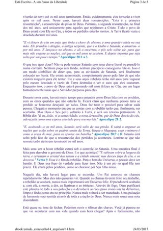 viverão de novo até os mil anos terminarem. Então, evidentemente, eles tornarão a viver
após os mil anos. Nesse caso, haverá duas ressurreições. "Esta é a primeira
ressurreição", a ressurreição do povo de Deus. Portanto, a segunda ressurreição, no final
dos mil anos, será unicamente para aqueles que rejeitaram a Cristo. Todo o povo de
Deus estará com Ele no Céu, e todos os perdidos estarão mortos. A Terra ficará vazia e
desolada durante mil anos.
"E vi descer do céu um anjo, que tinha a chave do abismo, e uma grande cadeia na sua
mão. Ele prendeu o dragão, a antiga serpente, que é o Diabo e Satanás, e amarrou- o
por mil anos. E lançou-o no abismo, e ali o encerrou, e pôs selo sobre ele, para que
mais não engane as nações, até que os mil anos se acabem. E depois importa que seja
solto por um pouco tempo." Apocalipse 20:1 a 3.
O que isso quer dizer? Não se pode trancar Satanás com uma chave literal ou prendê-lo
numa corrente. Nenhum poço sem fundo, nenhum precipício conseguiria retê-lo. Isso é
um modo simbólico de dizer que, para as atividades de Satanás, será finalmente
colocado um basta. Ele estará acorrentado, completamente preso pelo fato de que não
existirá ninguém para ele tentar. Ele e seus anjos rebeldes terão mil anos para vaguear
pelo escuro desolado e vazio da Terra destruída e ver o caos que eles causaram.
Enquanto isso, o povo de Deus estará passando mil anos felizes no Céu, em um lugar
fantasticamente lindo que o Salvador preparou para eles.
Durante esses anos, haverá muito tempo para entender como Deus lida com os perdidos,
com os entes queridos que não estarão lá. Ficará claro que nenhuma pessoa teria se
perdido se houvesse desejado ser salva. Deus fez todo o possível para salvar cada
pessoa. Chegará o momento em que as contas com a rebelião terão que, finalmente, ser
acertadas. Mas Deus e Seu povo voltarão à Terra, e será um retorno permanente. A
Bíblia diz: "E eu, João, vi a santa cidade, a nova Jerusalém, que de Deus descia do céu,
adereçada como uma esposa ataviada para seu marido." Apocalipse 21:2.
"E, acabando-se os mil anos, Satanás será solto da sua prisão. E sairá a enganar as
nações que estão sobre os quatro cantos da Terra, Gogue e Magogue, cujo o número é
como a areia do mar, para as ajuntar em batalha." Apocalipse 20:7 e 8. Satanás está
solto pelo fato de que a ressurreição dos perdidos já aconteceu. Lembre-se que não
ressuscitarão até terem terminado os mil anos.
Mais uma vez a hoste rebelde estará sob o controle de Satanás. Uma tentativa final é
feita para derrubar o governo de Deus. E o que acontece? "E subiram sobre a largura da
terra, e cercaram o arraial dos santos e a cidade amada; mas desceu fogo do céu, e os
devorou." Verso 9. Esse é o fim da rebelião. Para o bem do Universo, o pecado deve ser
banido. E Deus usa fogo de verdade para fazer isso. Não é um ato no qual Ele tem
prazer. Ele chora pelos perdidos, como se chorasse por Seu filho único.
Naquele dia, não haverá lugar para se esconder. Um Pai amoroso os chamou
repetidamente. Mas eles não quiseram vir. Quando as chamas tiverem feito seu trabalho,
a rebelião se acabará, nunca mais importunará um Universo feliz. O pecado terá acabado
e, com ele, a morte, a dor, as lágrimas e as tristezas. Através do fogo, Deus purificará
este planeta de toda a sua poluição e o devolverá ao Seu povo como um lar definitivo,
limpo e lindo como era no princípio. Nunca mais voltará a ser manchado. Uma pulsação
de harmonia será sentida através de toda a criação de Deus. Nunca mais soará uma nota
discordante.
Está quase na hora de fechar. Podemos ouvir o tilintar das chaves. Você já pensou no
que vai acontecer com sua vida quando essa hora chegar? Após o fechamento, não
Página 3 de 5Está Escrito - A um Passo da Liberdade
24/03/2015ebook:estudo_estaescrito14_arquivos14.htm
 