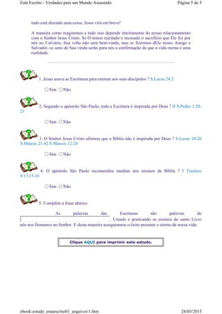 tudo está dizendo uma coisa: Jesus virá em breve!
A maneira como reagiremos a tudo isso depende inteiramente do nosso relacionamento
com o Senhor Jesus Cristo. Se O temos rejeitado e recusado o sacrifício que Ele fez por
nós no Calvário, Sua volta não será bem-vinda, mas se fizermos dEle nosso Amigo e
Salvador, os sons de Sua vinda serão para nós a confirmação de que a vida eterna é uma
realidade.
1. Jesus usava as Escrituras para ensinar aos seus discípulos ? S.Lucas 24:2
Sim Não
2. Segundo o apóstolo São Paulo, toda a Escritura é inspirada por Deus ? II S.Pedro 1:20-
21
Sim Não
3. O Senhor Jesus Cristo afirmou que a Bíblia não é inspirada por Deus ? S.Lucas 10:26
S.Mateus 21:42 S.Marcos 12:24
Sim Não
4. O apóstolo São Paulo recomendou meditar nos ensinos da Bíblia ? I Timóteo
4:13,15,16
Sim Não
5. Complete a frase abaixo:
As palavras das Escrituras são palavras de
. Crendo e praticando os ensinos do santo Livro
nós nos firmamos no Senhor. E desta maneira asseguramos o êxito presente e eterno de nossa vida.
Clique AQUI para imprimir este estudo.
Página 5 de 5Está Escrito - Verdades para um Mundo Assustado
24/03/2015ebook:estudo_estaescrito01_arquivos1.htm
 