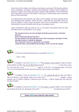 haverá mais dor de cabeça, nem tristeza, nem doença e nem morte. Não haverá acidentes
aéreos, naufrágios, terremotos, incêndios nem inundações. Nenhum sinal de fadiga nos
ameaçará. Viagens sem esforço para outros mundos serão freqüentes. Novos horizontes
serão explorados com uma visão perfeita, visão que o Criador desejava que tivéssemos
para ver Suas maravilhas.
A companhia dos entes queridos, dos anjos e dos moradores de outros mundos jamais
será ameaçada pela separação. Acima de tudo, a maravilha das maravilhas: Jesus vai
estar lá. Sempre. E toda vez que Ele passar, nosso louvor será dobrado e nosso cálice
transbordará com uma felicidade maior do que a de qualquer sonho.
Após o fechamento, tudo isso pode ser seu, se você quiser. Faça planos para isso, faça
do Senhor Jesus o seu Salvador e o seu Amigo.
Ele veio para morrer na cruz em lugar do homem, para tornar a salvação
possível.
Jesus voltará para buscar Seu povo.
Por que muitos serão deixados para trás? Eles recusaram a salvação e Cristo
não agirá contra a vontade de ninguém.
Para o bem do Universo, o pecado deve ser banido.
Acima de tudo, a maravilha das maravilhas: Jesus vai estar lá. Sempre.
1. A Terra será totalmente destruida ou consumida? Isaías 24:1
Sim Não
2. Complete o texto de S.João 14:1 a 3: "Não se turbe o vosso coração; credes em Deus,
crede também em Mim. Na casa de Meu Pai há muitas ; se não fosse assim,
Eu vo-lo teria dito; Vou lugar. E, se Eu for, e vos preparar lugar, virei outra
vez e vos levarei para Mim mesmo, para que onde Eu estiver estejais vós também."
3. Complete o texto de Apocalipse 20:1 a 3: "E vi descer do céu um anjo, que tinha a
chave do abismo, e uma grande cadeia na sua mão. Ele o dragão, a antiga
serpente, que é o Diabo e Satanás, e amarrou-os por mil anos... e depois importa que seja solto por
um pouco tempo."
4. Complete o texto de Apocalipse 21:1: "E eu, João, vi a santa cidade, a nova Jerusalém,
que de Deus descia do céu, adereçada como uma ataviada para seu marido."
Clique AQUI para imprimir este estudo.
Página 4 de 5Está Escrito - A um Passo da Liberdade
24/03/2015ebook:estudo_estaescrito14_arquivos14.htm
 