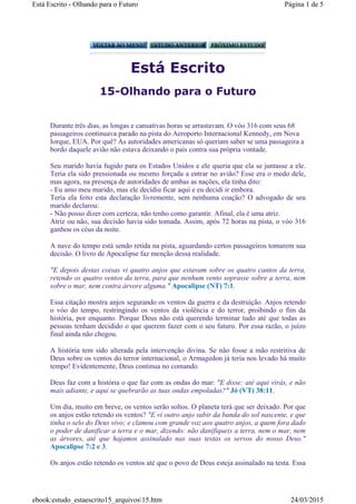 Está Escrito
15-Olhando para o Futuro
Durante três dias, as longas e cansativas horas se arrastavam. O vóo 316 com seus 68
passageiros continuava parado na pista do Aeroporto Internacional Kennedy, em Nova
Iorque, EUA. Por quê? As autoridades americanas só queriam saber se uma passageira a
bordo daquele avião não estava deixando o país contra sua própria vontade.
Seu marido havia fugido para os Estados Unidos e ele queria que ela se juntasse a ele.
Teria ela sido pressionada ou mesmo forçada a entrar no avião? Esse era o medo dele,
mas agora, na presença de autoridades de ambas as nações, ela tinha dito:
- Eu amo meu marido, mas ele decidiu ficar aqui e eu decidi ir embora.
Teria ela feito esta declaração livremente, sem nenhuma coação? O advogado de seu
marido declarou:
- Não posso dizer com certeza; não tenho como garantir. Afinal, ela é uma atriz.
Atriz ou não, sua decisão havia sido tomada. Assim, após 72 horas na pista, o vóo 316
ganhou os céus da noite.
A nave do tempo está sendo retida na pista, aguardando certos passageiros tomarem sua
decisão. O livro de Apocalipse faz menção dessa realidade.
"E depois destas coisas vi quatro anjos que estavam sobre os quatro cantos da terra,
retendo os quatro ventos da terra, para que nenhum vento soprasse sobre a terra, nem
sobre o mar, nem contra árvore alguma." Apocalipse (NT) 7:1.
Essa citação mostra anjos segurando os ventos da guerra e da destruição. Anjos retendo
o vóo do tempo, restringindo os ventos da violência e do terror, proibindo o fim da
história, por enquanto. Porque Deus não está querendo terminar tudo até que todas as
pessoas tenham decidido o que querem fazer com o seu futuro. Por essa razão, o juízo
final ainda não chegou.
A história tem sido alterada pela intervenção divina. Se não fosse a mão restritiva de
Deus sobre os ventos do terror internacional, o Armagedon já teria nos levado há muito
tempo! Evidentemente, Deus continua no comando.
Deus faz com a história o que faz com as ondas do mar: "E disse: até aqui virás, e não
mais adiante, e aqui se quebrarão as tuas ondas empoladas?" Jó (VT) 38:11.
Um dia, muito em breve, os ventos serão soltos. O planeta terá que ser deixado. Por que
os anjos estão retendo os ventos? "E vi outro anjo subir da banda do sol nascente, e que
tinha o selo do Deus vivo; e clamou com grande voz aos quatro anjos, a quem fora dado
o poder de danificar a terra e o mar, dizendo: não danifiqueis a terra, nem o mar, nem
as árvores, até que hajamos assinalado nas suas testas os servos do nosso Deus."
Apocalipse 7:2 e 3.
Os anjos estão retendo os ventos até que o povo de Deus esteja assinalado na testa. Essa
Página 1 de 5Está Escrito - Olhando para o Futuro
24/03/2015ebook:estudo_estaescrito15_arquivos15.htm
 