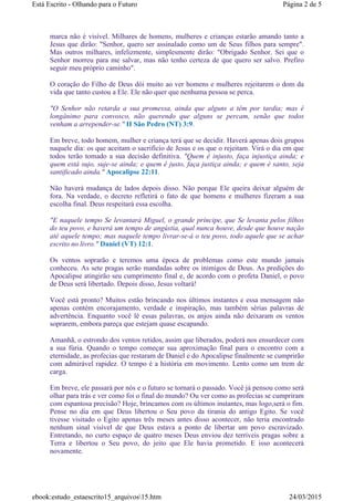 marca não é visível. Milhares de homens, mulheres e crianças estarão amando tanto a
Jesus que dirão: "Senhor, quero ser assinalado como um de Seus filhos para sempre".
Mas outros milhares, infelizmente, simplesmente dirão: "Obrigado Senhor. Sei que o
Senhor morreu para me salvar, mas não tenho certeza de que quero ser salvo. Prefiro
seguir meu próprio caminho".
O coração do Filho de Deus dói muito ao ver homens e mulheres rejeitarem o dom da
vida que tanto custou a Ele. Ele não quer que nenhuma pessoa se perca.
"O Senhor não retarda a sua promessa, ainda que alguns a têm por tardia; mas é
longânimo para convosco, não querendo que alguns se percam, senão que todos
venham a arrepender-se." II São Pedro (NT) 3:9.
Em breve, todo homem, mulher e criança terá que se decidir. Haverá apenas dois grupos
naquele dia: os que aceitam o sacrifício de Jesus e os que o rejeitam. Virá o dia em que
todos terão tomado a sua decisão definitiva. "Quem é injusto, faça injustiça ainda; e
quem está sujo, suje-se ainda; e quem é justo, faça justiça ainda; e quem é santo, seja
santificado ainda." Apocalipse 22:11.
Não haverá mudança de lados depois disso. Não porque Ele queira deixar alguém de
fora. Na verdade, o decreto refletirá o fato de que homens e mulheres fizeram a sua
escolha final. Deus respeitará essa escolha.
"E naquele tempo Se levantará Miguel, o grande príncipe, que Se levanta pelos filhos
do teu povo, e haverá um tempo de angústia, qual nunca houve, desde que houve nação
até aquele tempo; mas naquele tempo livrar-se-á o teu povo, todo aquele que se achar
escrito no livro." Daniel (VT) 12:1.
Os ventos soprarão e teremos uma época de problemas como este mundo jamais
conheceu. As sete pragas serão mandadas sobre os inimigos de Deus. As predições do
Apocalipse atingirão seu cumprimento final e, de acordo com o profeta Daniel, o povo
de Deus será libertado. Depois disso, Jesus voltará!
Você está pronto? Muitos estão brincando nos últimos instantes e essa mensagem não
apenas contém encorajamento, verdade e inspiração, mas também sérias palavras de
advertência. Enquanto você lê essas palavras, os anjos ainda não deixaram os ventos
soprarem, embora pareça que estejam quase escapando.
Amanhã, o estrondo dos ventos retidos, assim que liberados, poderá nos ensurdecer com
a sua fúria. Quando o tempo começar sua aproximação final para o encontro com a
eternidade, as profecias que restaram de Daniel e do Apocalipse finalmente se cumprirão
com admirável rapidez. O tempo é a história em movimento. Lento como um trem de
carga.
Em breve, ele passará por nós e o futuro se tornará o passado. Você já pensou como será
olhar para trás e ver como foi o final do mundo? Ou ver como as profecias se cumpriram
com espantosa precisão? Hoje, brincamos com os últimos instantes, mas logo,será o fim.
Pense no dia em que Deus libertou o Seu povo da tirania do antigo Egito. Se você
tivesse visitado o Egito apenas três meses antes disso acontecer, não teria encontrado
nenhum sinal visível de que Deus estava a ponto de libertar um povo escravizado.
Entretando, no curto espaço de quatro meses Deus enviou dez terríveis pragas sobre a
Terra e libertou o Seu povo, do jeito que Ele havia prometido. E isso acontecerá
novamente.
Página 2 de 5Está Escrito - Olhando para o Futuro
24/03/2015ebook:estudo_estaescrito15_arquivos15.htm
 