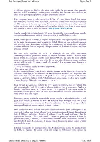 As últimas páginas da história vão virar mais rápido do que nossos olhos poderão
focalizar. Nesse meio tempo, o inimigo fará o máximo para desviar a nossa atenção da
única coisa que importa: preparar-nos para encontrar o Senhor!
Jesus compara a nossa geração com os dias de Noé: "E, como foi nos dias de Noé, assim
será também a vinda do Filho do homem. Porquanto, assim como, nos dias anteriores
ao dilúvio, comiam, bebiam, casavam e davam-se em casamento, até ao dia em que Noé
entrou na arca, e não o perceberam, até que veio o dilúvio, e os levou a todos, assim
será também a vinda do Filho do homem." São Mateus (NT) 24:37-39.
Aquela geração foi alertada durante 120 anos. Sem dúvida, houve aqueles que quando
ouviram aquela alarmante predição convenceram-se de que Noé estava certo.
Porém, com o passar do tempo, a pequena margem de sua convicção se perdeu na rotina
do dia a dia. Como poderia haver um dilúvio global? Eles eram auto-suficientes demais
para acreditar nisso. O senso de realidade foi se embotando até parecer ficção. Quando
começou a chover, ficaram surpresos. Não precisavam ter ficado se tivessem crido. Mas
era tarde demais!
Em uma noite agradável de verão. A tripulação de um avião conversava
despreocupadamente quando um parque de diversão chamou a atenção. Alguma coisa
estava errada. Não estariam voando baixo demais? O sinal de alerta de baixa altitude
pode ter sido considerado mais uma tolice do que uma advertência, mas aquele sinal era
mesmo o último antes do ponto de onde não há volta! Seis segundos antes da queda o
comandante disse:
- Tudo o que temos a fazer é encontrar o aeroporto.
- Sim - disse o co-piloto.
Os dois homens gritaram cerca de meio segundo antes da queda. Dez meses depois, após
cuidadosa investigação, o relatório do Departamento Nacional de Segurança em
Transportes fornecia esta manchete: "A queda do avião em que morreram 72 pessoas
deveu-se à conversa fiada do piloto." Distraído com coisas banais, o piloto havia perdido
o senso do perigo. Não deixe isso acontecer com você.
Pode parecer que Jesus não voltará tão breve quanto pensamos, mas Ele voltará. Ele
veio uma vez, não veio? Ele prometeu voltar, e fará isso. Mas há um risco: a ficção e a
fantasia invadiram nosso lar e nossa mente. Há o perigo de que nosso senso de
realidade, ao olhar para a vinda de Jesus, esteja tão afetado que esse acontecimento se
torne apenas mais uma ficção.
Enquanto estamos sonhando, construindo nossos castelos e vivendo fantasias, o real
pode estar confuso e perdido no irreal. O Salvador pode irromper pelos céus e nos
encontrar distraídos com o nosso faz de conta, inebriados pelo filme da noite passada, e
despreparados para o encontro com o Jesus de verdade.
Duas alunas do 1º Grau estavam num canto da sala com lápis e papel. Pela expressão do
rosto, estava claro que faziam alguma coisa muito importante. Estavam fazendo uma
lista: 4 Bíblias, 1 sabonete, 1 hinário, 10 dólares, 1 rolo de papel higiênico, 1 lata de
repelente de insetos, 1 livro devocional, 1 estojo de primeiros socorros, 1 livro de
primeiros socorros, 1 serrinha, 1 livro de sobrevivência na selva, 1 calendário, 1 mapa, 1
desodorante, 1 rádio, 2 cobertores e 1 guarda-chuva. Todas essas coisas seriam levadas
em uma bolsa verde.
Estariam planejando um acampamento? Não. Nada tão trivial assim. As garotas leram
na Bíblia a predição de Daniel sobre um tempo de tribulação como jamais se
Página 3 de 5Está Escrito - Olhando para o Futuro
24/03/2015ebook:estudo_estaescrito15_arquivos15.htm
 