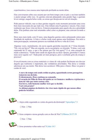 experimentou e isso causou uma impressão profunda na mente delas.
Elas conversaram sobre esse assunto por um bom tempo com os pais e ouviram também
o pastor pregar sobre isso. As garotas estavam planejando uma grande fuga e queriam
levar consigo, naquela bolsa verde, as coisas que desejavam ter em tal situação.
Pode parecer ridículo, mas as duas garotas naquele exato momento possuíam uma coisa
bem mais necessária do que tudo isso. Elas tinham uma fé genuína e sincera. Elas criam
realmente que Jesus viria em breve. Estarem preparadas para aquele dia era a prioridade
delas. Elas podiam estar mal orientadas sobre como se preparar, mas estavam levando a
sério.
Doze anos mais tarde, com 22 anos, uma daquelas garotas estava planejando entrar para
faculdade de medicina. A lista e a bolsa verde eram apenas uma lembrança. Em meio a
tanta preocupação, raramente pensava na realidade da breve volta de Cristo.
Algumas vezes, mentalmente, ela ouvia aquela garotinha inocente do 1º Grau dizendo:
"Ele virá em breve!" Mas em seguida, ouvia sua própria voz dizendo: "Calma, você está
esperando há 22 anos, o que a faz pensar que Ele virá agora?" E aí, uma sensação de
medo a dominava. "Tenho tanto medo de algum dia eu dizer: Quieta, garotinha! E nunca
mais ouvir aquela voz". Nada pode ser mais perigoso, pois o confiante grito da criança é
precioso!
O envolvimento com as coisas materiais e o ritmo de vida podem facilmente nos desviar
daquilo que realmente é importante, das verdadeiras prioridades. Não deixe a verdade
adormecer em sua mente. Não deixe isso acontecer. Olhe para o futuro. Deus vai guiar e
cuidar de você.
A nave do tempo está sendo retida na pista, aguardando certos passageiros
tomarem sua decisão.
Evidentemente, Deus continua no comando.
O coração do Filho de Deus dói muito ao ver homens e mulheres rejeitarem o
dom da vida que tanto custou a Ele.
Em breve, todo homeme mulher terá que se decidir.
Você está pronto?
As últimas páginas da história vão virar mais rápido do que nossos olhos
poderão focalizar.
1. Anjos estão segurando os ventos da guerra da destruição? Apocalipse 7:1
Sim Não
2. Jesus compara a nossa geração com os dias de Nóe? S.Mateus 24:37-39
Sim Não
3. Jesus prometeu voltar outra vez? S.João 14:3
Página 4 de 5Está Escrito - Olhando para o Futuro
24/03/2015ebook:estudo_estaescrito15_arquivos15.htm
 