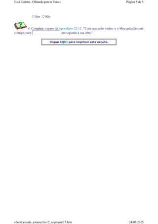 Sim Não
4. Complete o texto de Apocalipse 22:12: "E eis que cedo venho, e o Meu galardão está
comigo, para um segundo a sua obra."
Clique AQUI para imprimir este estudo.
Página 5 de 5Está Escrito - Olhando para o Futuro
24/03/2015ebook:estudo_estaescrito15_arquivos15.htm
 