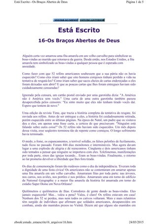 Está Escrito
16-Os Braços Abertos de Deus
Alguém certa vez amarrou uma fita amarela em um velho carvalho para simbolizar as
boas-vindas ao marido que retornava da guerra. Desde então, nos Estados Unidos, a fita
amarela tem simbolizado as boas-vindas a qualquer pessoa que é esperada com
ansiedade.
Como fazer com que 52 reféns americanos soubessem que a sua pátria não os havia
esquecido? Como eles iriam saber que oito homens corajosos tinham perdido a vida na
tentativa de resgatá-los? Como iriam saber que sacos cheios de cartas endereçadas a eles
foram deixadas sem abrir? E que as poucas cartas que lhes foram entregues haviam sido
cuidadosamente censuradas?
Ignorado pela censura, um cartão postal enviado por uma garotinha dizia: "A América
não é América sem vocês." Uma carta de uma outra garotinha também passou
desapercebida pelos censores: "Eu sinto muito que eles não tenham tirado vocês daí.
Espero que tentem de novo."
Uma edição da revista Time, que trazia a história completa da tentativa do resgate, foi
enviada aos reféns. Antes de ser entregue a eles, a história foi cuidadosamente retirada,
porém esquecida entre as últimas páginas. Na época do Natal, um padre que os visitava
deu a eles, em apenas uma frase curta, a certeza de que precisavam: "Ninguém está
falando sobre outra coisa!" Os 52 reféns não haviam sido esquecidos. Um mês depois
dessa visita, esse seqüestro terminou tão de repente como começou. O longo sofrimento
havia terminado.
O medo, a fome, os espancamentos, a terrível solidão, os falsos pelotões de fuzilamento,
tudo ficou no passado. Foram 444 dias monótonos e intermináveis. Mas agora davam
lugar a uma explosão de alegria e de reencontros. Cinqüenta e dois americanos tinham
sido tentados a pensar que ninguém se importava com eles. Telefonemas, manifestações
por toda parte, sinos das igrejas tocando... Eram as boas-vindas. Finalmente, o retorno
ao lar prometia devolver a liberdade que lhes fora tirada.
Os dias de comemoração foram tão ruidosos como o dia da independência. Tiveram toda
a dignidade de uma festa cívica! Os americanos não se contentaram em amarrar apenas
uma fita amarela em um velho carvalho. Amarraram fitas por toda parte: nas árvores,
nos carros, nos aviões, nos portões e nos prédios. Amarraram uma em torno do edifício
da National Geographic e a maior fita amarela da história foi amarrada em torno do
estádio Super Dome em Nova Orleans!
Quilômetros e quilômetros de fitas. Corredores de gente dando as boas-vindas. Eles
jamais esquecerão! Mas... valeu a pena? Valeu, é claro! Os reféns estavam em casa!
Nenhum dos 52 se perdeu, mas nem todos os cativos voltaram. Mais e mais relatórios
têm surgido de indivíduos que afirmam que soldados americanos, desaparecidos em
combate, ainda são mantidos presos no Vietnã. Dizem até que alguns são mantidos em
Página 1 de 5Está Escrito - Os Braços Abertos de Deus
24/03/2015ebook:estudo_estaescrito16_arquivos16.htm
 