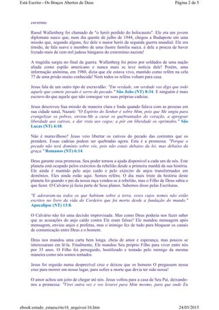 cavernas.
Raoul Wallenberg foi chamado de "o herói perdido do holocausto". Ele era um jovem
diplomata sueco que, num dia quente de julho de 1944, chegou a Budapeste em uma
missão que, segundo alguns, fez dele o maior herói da segunda guerra mundial. Ele era
tímido, de fala suave e membro de uma ilustre família sueca. é dele a proeza de haver
livrado mais de cem mil judeus húngaros do extermínio nazista!
A tragédia surgiu no final da guerra. Wallenberg foi preso por soldados de uma nação
aliada como espião americano e nunca mais se teve notícia dele! Porém, uma
informação anônima, em 1980, dizia que ele estava vivo, mantido como refém na cela
77 de uma prisão muito conhecida! Nem todos os reféns voltam para casa.
Jesus fala de um outro tipo de escravidão: "Em verdade, em verdade vos digo que todo
aquele que comete pecado é servo do pecado." São João (NT) 8:34. E ninguém é mais
escravo do que aquele que não consegue ver suas próprias cadeias.
Jesus descreveu Sua missão de maneira clara e linda quando falava com as pessoas em
sua cidade natal, Nazaré: "O Espírito do Senhor é sobre Mim, pois que Me ungiu para
evangelizar os pobres, enviou-Me a curar os quebrantados do coração, a apregoar
liberdade aos cativos, e dar vista aos cegos; a pôr em liberdade os oprimidos." São
Lucas (NT) 4:18.
Não é maravilhoso? Jesus veio libertar os cativos do pecado das correntes que os
prendem. Essas cadeias podem ser quebradas agora. Esta é a promessa: "Porque o
pecado não terá domínio sobre vós, pois não estais debaixo da lei, mas debaixo da
graça." Romanos (NT) 6:14.
Deus garante essa promessa. Seu poder tornou a ajuda disponível a cada um de nós. Este
planeta está ocupado pelos exércitos da rebelião desde a primeira manhã da sua história.
Ele ainda é mantido pelo anjo caído e pelo exército de anjos transformados em
demônios. Eles ainda estão aqui. Somos reféns. O dia mais triste da história deste
planeta foi quando o pai da nossa raça vendeu-se à rebelião, mas o Filho de Deus sabia o
que fazer. O Calvário já fazia parte de Seus planos. Sabemos disso pelas Escrituras.
"E adoraram-na todos os que habitam sobre a terra, esses cujos nomes não estão
escritos no livro da vida do Cordeiro que foi morto desde a fundação do mundo."
Apocalipse (NT) 13:8.
O Calvário não foi uma decisão improvisada. Mas como Deus poderia nos fazer saber
que as acusações do anjo caído contra Ele eram falsas? Ele mandou mensagem após
mensagem, enviou anjos e profetas, mas o inimigo fez de tudo para bloquear os canais
de comunicação entre Deus e o homem.
Deus nos mandou uma carta bem longa, cheia de amor e esperança, mas poucos se
interessaram em lê-la. Finalmente, Ele mandou Seu próprio Filho para viver entre nós
por 33 anos. O Filho foi perseguido, hostilizado e tentado pelo inimigo da mesma
maneira como nós somos tentados.
Jesus foi erguido numa desprezível cruz e deixou que os homens O pregassem nessa
cruz para morrer em nosso lugar, para sofrer a morte que devia ter sido nossa!
O amor achou um jeito de chegar até nós. Jesus voltou para a casa de Seu Pai, deixando-
nos a promessa: "Virei outra vez e vos levarei para Mim mesmo, para que onde Eu
Página 2 de 5Está Escrito - Os Braços Abertos de Deus
24/03/2015ebook:estudo_estaescrito16_arquivos16.htm
 
