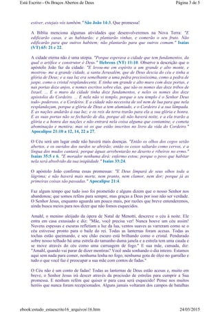 estiver, estejais vós também." São João 14:3. Que promessa!
A Bíblia menciona algumas atividades que desenvolveremos na Nova Terra: "E
edificarão casas, e as habitarão; e plantarão vinhas, e comerão o seu fruto. Não
edificarão para que outros habitem; não plantarão para que outros comam." Isaías
(VT) 65: 21 e 22.
A cidade eterna não é uma utopia. "Porque esperava a cidade que tem fundamentos, da
qual o artífice e construtor é Deus." Hebreus (NT) 11:10. Observe a descrição que o
apóstolo João faz da cidade: "E levou-me em espírito a um grande e alto monte, e
mostrou- me a grande cidade, a santa Jerusalém, que de Deus descia do céu e tinha a
glória de Deus; e a sua luz era semelhante a uma pedra preciosíssima, como a pedra de
jaspe, como o cristal resplandecente. E tinha um grande e alto muro com doze portas, e
nas portas doze anjos, e nomes escritos sobre elas, que são os nomes das doze tribos de
Israel. ... E o muro da cidade tinha doze fundamentos, e neles os nomes dos doze
apóstolos do Cordeiro. ... E nela não vi templo, porque o seu templo é o Senhor Deus
todo- poderoso, e o Cordeiro. E a cidade não necessita de sol nem de lua para que nela
resplandeçam, porque a glória de Deus a tem alumiado, e o Cordeiro é a sua lâmpada.
E as nações andarão à sua luz; e os reis da terra trarão para ela a sua glória e honra.
E as suas portas não se fecharão de dia, porque ali não haverá noite, e a ela trarão a
glória e a honra das nações e não entrará nela coisa alguma que contamine, e cometa
abominação e mentira; mas só os que estão inscritos no livro da vida do Cordeiro."
Apocalipse 21:10 a 12, 14, 22 a 27.
O Céu será um lugar onde não haverá mais doenças. "Então os olhos dos cegos serão
abertos, e os ouvidos dos surdos se abrirão; então os coxos saltarão como cervos, e a
língua dos mudos cantará; porque águas arrebentarão no deserto e ribeiros no ermo."
Isaías 35:5 e 6. "E morador nenhuma dirá: enfermo estou; porque o povo que habitar
nela será absolvido da sua iniqüidade." Isaías 33:24.
O apóstolo João confirma essas promessas: "E Deus limpará de seus olhos toda a
lágrima; e não haverá mais morte, nem pranto, nem clamor, nem dor; porque já as
primeiras coisas são passadas." Apocalipse 21:4.
Faz algum tempo que tudo isso foi prometido e alguns dizem que o nosso Senhor nos
abandonou; que somos reféns para sempre, mas graças a Deus por isso não ser verdade.
O Senhor Jesus, enquanto aguarda um pouco mais, por razões que breve entenderemos,
ainda busca meios para nos dizer que não fomos esquecidos.
Amahl, o menino aleijado da ópera de Natal de Menotti, descreve o céu à noite. Ele
entra em casa extasiado e diz: "Mãe, você precisa ver! Nunca houve um céu assim!
Nuvens espessas e escuras refletiam a luz da lua, ventos suaves as varreram como se o
céu estivesse pronto para o baile do rei. Todas as lanternas foram acesas. Todas as
tochas estão queimando, e seu chão escuro está brilhando como o cristal. Pendurado
sobre nosso telhado há uma estrela do tamanho duma janela e a estrela tem uma cauda e
se move através do céu como uma carruagem de fogo." E sua mãe, cansada, diz:
"Amahl, quando vai parar de dizer mentiras? Você anda sonhando o dia inteiro. Estamos
aqui sem nada para comer, nenhuma lenha no fogo, nenhuma gota de óleo no garrafão e
tudo o que você faz é preocupar a sua mãe com contos de fadas."
O Céu não é um conto de fadas! Todas as lanternas de Deus estão acesas e, muito em
breve, o Senhor Jesus irá descer através da procissão de estrelas para cumprir a Sua
promessa. E nenhum refém que quiser ir para casa será esquecido! Pense nos muitos
heróis que nunca foram recepcionados. Alguns jamais voltaram dos campos de batalhas
Página 3 de 5Está Escrito - Os Braços Abertos de Deus
24/03/2015ebook:estudo_estaescrito16_arquivos16.htm
 