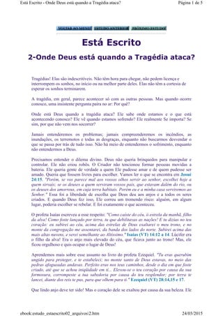 Está Escrito
2-Onde Deus está quando a Tragédia ataca?
Tragédias! Elas são indescritíveis. Não têm hora para chegar, não pedem licença e
interrompem os sonhos, no início ou na melhor parte deles. Elas não têm a cortesia de
esperar os sonhos terminarem.
A tragédia, em geral, parece acontecer só com as outras pessoas. Mas quando ocorre
conosco, uma insistente pergunta paira no ar: Por quê?
Onde está Deus quando a tragédia ataca? Ele sabe onde estamos e o que está
acontecendo conosco? Ele vê quando estamos sofrendo? Ele realmente Se importa? Se
sim, por que não vem nos socorrer?
Jamais entenderemos os problemas; jamais compreenderemos os incêndios, as
inundações, os terremotos e todas as desgraças, enquanto não buscarmos desvendar o
que se passa por trás de tudo isso. Não há meio de entendermos o sofrimento, enquanto
não entendermos a Deus.
Precisamos entender o dilema divino. Deus não queria brinquedos para manipular e
controlar. Ele não criou robôs. O Criador não tencionou formar pessoas movidas a
bateria. Ele queria gente de verdade a quem Ele pudesse amar e de quem pudesse ser
amado. Queria que fossem livres para escolher. Vamos ler o que se encontra em Josué
24:15. "Porém, se vos parece mal aos vossos olhos servir ao senhor, escolhei hoje a
quem sirvais; se os deuses a quem serviram vossos pais, que estavam dalém do rio, ou
os deuses dos amorreus, em cuja terra habitais. Porém eu e a minha casa serviremos ao
Senhor." Essa foi a liberdade de escolha que Deus deu aos anjos e a todos os seres
criados. E quando Deus fez isso, Ele correu um tremendo risco: alguém, em algum
lugar, poderia escolher se rebelar. E foi exatamente o que aconteceu.
O profeta Isaías escreveu a esse respeito: "Como caíste do céu, ó estrela da manhã, filho
da alva! Como foste lançado por terra, tu que debilitavas as nações! E tu dizias no teu
coração: eu subirei ao céu, acima das estrelas de Deus exaltarei o meu trono, e no
monte da congregação me assentarei, da banda dos lados do norte. Subirei acima das
mais altas nuvens, e serei semelhante ao Altíssimo." Isaías (VT) 14:12 a 14. Lúcifer era
o filho da alva! Era o anjo mais elevado do céu, que ficava junto ao trono! Mas, ele
ficou orgulhoso e quis ocupar o lugar de Deus!
Aprendemos mais sobre esse assunto no livro do profeta Ezequiel. "Tu eras querubim
ungido para proteger, e te estabeleci; no monte santo de Deus estavas, no meio das
pedras afogueadas andavas. Perfeito eras nos teus caminhos, desde o dia em que foste
criado, até que se achou iniqüidade em ti... Elevou-se o teu coração por causa da sua
formosura, corrompeste a tua sabedoria por causa do teu resplendor; por terra te
lancei, diante dos reis te pus, para que olhem para ti." Ezequiel (VT) 28:14,15 e 17.
Que lindo anjo deve ter sido! Mas o coração dele se exaltou por causa da sua beleza. Ele
Página 1 de 5Está Escrito - Onde Deus está quando a Tragédia ataca?
24/03/2015ebook:estudo_estaescrito02_arquivos2.htm
 