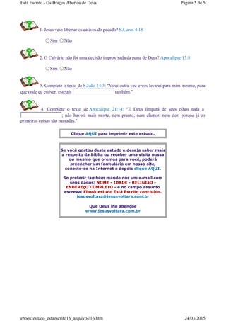 1. Jesus veio libertar os cativos do pecado? S.Lucas 4:18
Sim Não
2. O Calvário não foi uma decisão improvisada da parte de Deus? Apocalipse 13:8
Sim Não
3. Complete o texto de S.João 14:3: "Virei outra vez e vos levarei para mim mesmo, para
que onde eu estiver, estejais também."
4. Complete o texto de Apocalipse 21:14: "E Deus limpará de seus olhos toda a
; não haverá mais morte, nem pranto, nem clamor, nem dor, porque já as
primeiras coisas são passadas."
Clique AQUI para imprimir este estudo.
Se você gostou deste estudo e deseja saber mais
a respeito da Bíblia ou receber uma visita nossa
ou mesmo que oremos para você, poderá
preencher um formulário em nosso site,
conecte-se na Internet e depois clique AQUI.
Se preferir também mande nos um e-mail com
seus dados: NOME - IDADE - RELIGIãO -
ENDEREçO COMPLETO - e no campo assunto
escreva: Ebook estudo Está Escrito concluido.
jesusvoltara@jesusvoltara.com.br
Que Deus lhe abençoe
www.jesusvoltara.com.br
Página 5 de 5Está Escrito - Os Braços Abertos de Deus
24/03/2015ebook:estudo_estaescrito16_arquivos16.htm
 