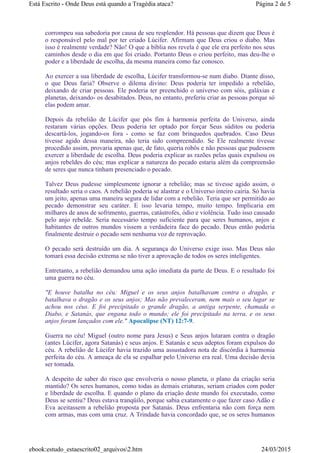 corrompeu sua sabedoria por causa de seu resplendor. Há pessoas que dizem que Deus é
o responsável pelo mal por ter criado Lúcifer. Afirmam que Deus criou o diabo. Mas
isso é realmente verdade? Não! O que a bíblia nos revela é que ele era perfeito nos seus
caminhos desde o dia em que foi criado. Portanto Deus o criou perfeito, mas deu-lhe o
poder e a liberdade de escolha, da mesma maneira como faz conosco.
Ao exercer a sua liberdade de escolha, Lúcifer transformou-se num diabo. Diante disso,
o que Deus faria? Observe o dilema divino: Deus poderia ter impedido a rebelião,
deixando de criar pessoas. Ele poderia ter preenchido o universo com sóis, galáxias e
planetas, deixando- os desabitados. Deus, no entanto, preferiu criar as pessoas porque só
elas podem amar.
Depois da rebelião de Lúcifer que pôs fim à harmonia perfeita do Universo, ainda
restaram várias opções. Deus poderia ter optado por forçar Seus súditos ou poderia
descartá-los, jogando-os fora - como se faz com brinquedos quebrados. Caso Deus
tivesse agido dessa maneira, não teria sido compreendido. Se Ele realmente tivesse
procedido assim, provaria apenas que, de fato, queria robôs e não pessoas que pudessem
exercer a liberdade de escolha. Deus poderia explicar as razões pelas quais expulsou os
anjos rebeldes do céu; mas explicar a natureza do pecado estaria além da compreensão
de seres que nunca tinham presenciado o pecado.
Talvez Deus pudesse simplesmente ignorar a rebelião; mas se tivesse agido assim, o
resultado seria o caos. A rebelião poderia se alastrar e o Universo inteiro cairia. Só havia
um jeito, apenas uma maneira segura de lidar com a rebelião. Teria que ser permitido ao
pecado demonstrar seu caráter. E isso levaria tempo, muito tempo. Implicaria em
milhares de anos de sofrimento, guerras, catástrofes, ódio e violência. Tudo isso causado
pelo anjo rebelde. Seria necessário tempo suficiente para que seres humanos, anjos e
habitantes de outros mundos vissem a verdadeira face do pecado. Deus então poderia
finalmente destruir o pecado sem nenhuma voz de reprovação.
O pecado será destruído um dia. A segurança do Universo exige isso. Mas Deus não
tomará essa decisão extrema se não tiver a aprovação de todos os seres inteligentes.
Entretanto, a rebelião demandou uma ação imediata da parte de Deus. E o resultado foi
uma guerra no céu.
"E houve batalha no céu: Miguel e os seus anjos batalhavam contra o dragão, e
batalhava o dragão e os seus anjos; Mas não prevaleceram, nem mais o seu lugar se
achou nos céus. E foi precipitado o grande dragão, a antiga serpente, chamada o
Diabo, e Satanás, que engana todo o mundo; ele foi precipitado na terra, e os seus
anjos foram lançados com ele." Apocalipse (NT) 12:7-9.
Guerra no céu! Miguel (outro nome para Jesus) e Seus anjos lutaram contra o dragão
(antes Lúcifer, agora Satanás) e seus anjos. E Satanás e seus adeptos foram expulsos do
céu. A rebelião de Lúcifer havia trazido uma assustadora nota de discórdia à harmonia
perfeita do céu. A ameaça de ela se espalhar pelo Universo era real. Uma decisão devia
ser tomada.
A despeito de saber do risco que envolveria o nosso planeta, o plano da criação seria
mantido? Os seres humanos, como todas as demais criaturas, seriam criados com poder
e liberdade de escolha. E quando o plano da criação deste mundo foi executado, como
Deus se sentiu? Deus estava tranqüilo, porque sabia exatamente o que fazer caso Adão e
Eva aceitassem a rebelião proposta por Satanás. Deus enfrentaria não com força nem
com armas, mas com uma cruz. A Trindade havia concordado que, se os seres humanos
Página 2 de 5Está Escrito - Onde Deus está quando a Tragédia ataca?
24/03/2015ebook:estudo_estaescrito02_arquivos2.htm
 