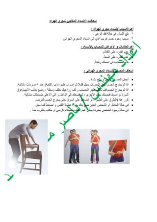 ‫اسعافات‬‫الهواء‬ ‫لمجري‬ ‫المفاجئ‬ ‫اإلنسداد‬
‫االسباب‬ ‫أهم‬‫الهواء‬ ‫مجري‬ ‫إلنسداد‬:
3.‫الوعي‬ ‫فقد‬ ‫حالة‬ ‫فى‬ ‫اللسان‬ ‫بلع‬.
2.‫الهوائى‬ ‫المجري‬ ‫انسداد‬ ‫الى‬ ‫ادي‬ ‫غريب‬ ‫جسم‬ ‫وجود‬ ‫بسبب‬.
‫باالنسداد‬ ‫للمصاب‬ ‫االعراض‬ ‫و‬ ‫العالمات‬ ‫أهم‬:
‫الكالم‬ ‫على‬ ‫القدرة‬ ‫عدم‬.
‫السعل‬ ‫على‬ ‫القدرة‬ ‫عدم‬.
‫رقبتة‬ ‫امساك‬ ‫فى‬ ‫المصاب‬ ‫بدء‬.
‫الهوائى‬ ‫المجري‬ ‫بانسداد‬ ‫المصاب‬ ‫أسعاف‬:
‫بشدة‬ ‫يكح‬ ‫و‬ ‫يسعل‬ ‫المصاب‬ ‫أجعل‬.
‫ظهرة‬ ‫اضرب‬ ‫ثم‬ ‫قليال‬ ‫يميل‬ ‫المصاب‬ ‫اجعل‬ ‫الجسم‬ ‫يخرج‬ ‫لم‬ ‫اذا‬(‫كتفية‬ ‫بين‬)‫عدد‬5‫متتالية‬ ‫ضربات‬.
‫فوق‬ ‫االبهام‬ ‫جانب‬ ‫وضع‬ ، ‫وسطة‬ ‫خلف‬ ‫زراعيك‬ ‫لف‬ ‫و‬ ‫المصاب‬ ‫ظهر‬ ‫خلف‬ ‫قف‬ ‫الجسم‬ ‫يخرج‬ ‫لم‬ ‫اذا‬
‫الى‬ ‫و‬ ‫الداخل‬ ‫الى‬ ‫اضغك‬ ‫ثم‬ ، ‫االخرى‬ ‫بيدك‬ ‫قبضتك‬ ‫امسك‬ ‫،و‬ ‫السرة‬‫متتالية‬ ‫ضغطات‬ ‫االعلى‬.
‫هذا‬ ‫كرر‬(‫الظهر‬ ‫على‬ ‫الطرق‬–‫السرة‬ ‫على‬ ‫الضغط‬ ‫و‬)‫الغريب‬ ‫الجسم‬ ‫يخرج‬ ‫حتى‬.
‫سبق‬ ‫كما‬ ‫اضغط‬ ‫و‬ ‫القص‬ ‫عظمة‬ ‫حول‬ ‫يدك‬ ‫ضع‬ ‫البدين‬ ‫الشخص‬ ‫او‬ ‫الحامل‬ ‫حالة‬ ‫فى‬.
‫منة‬ ‫بالقرب‬ ‫مكتب‬ ‫او‬ ‫كرسى‬ ‫بأستخدام‬ ‫ذلك‬ ‫عمل‬ ‫يمكن‬ ‫بمفردة‬ ‫الشخص‬ ‫وجود‬ ‫حالة‬ ‫فى‬.
 