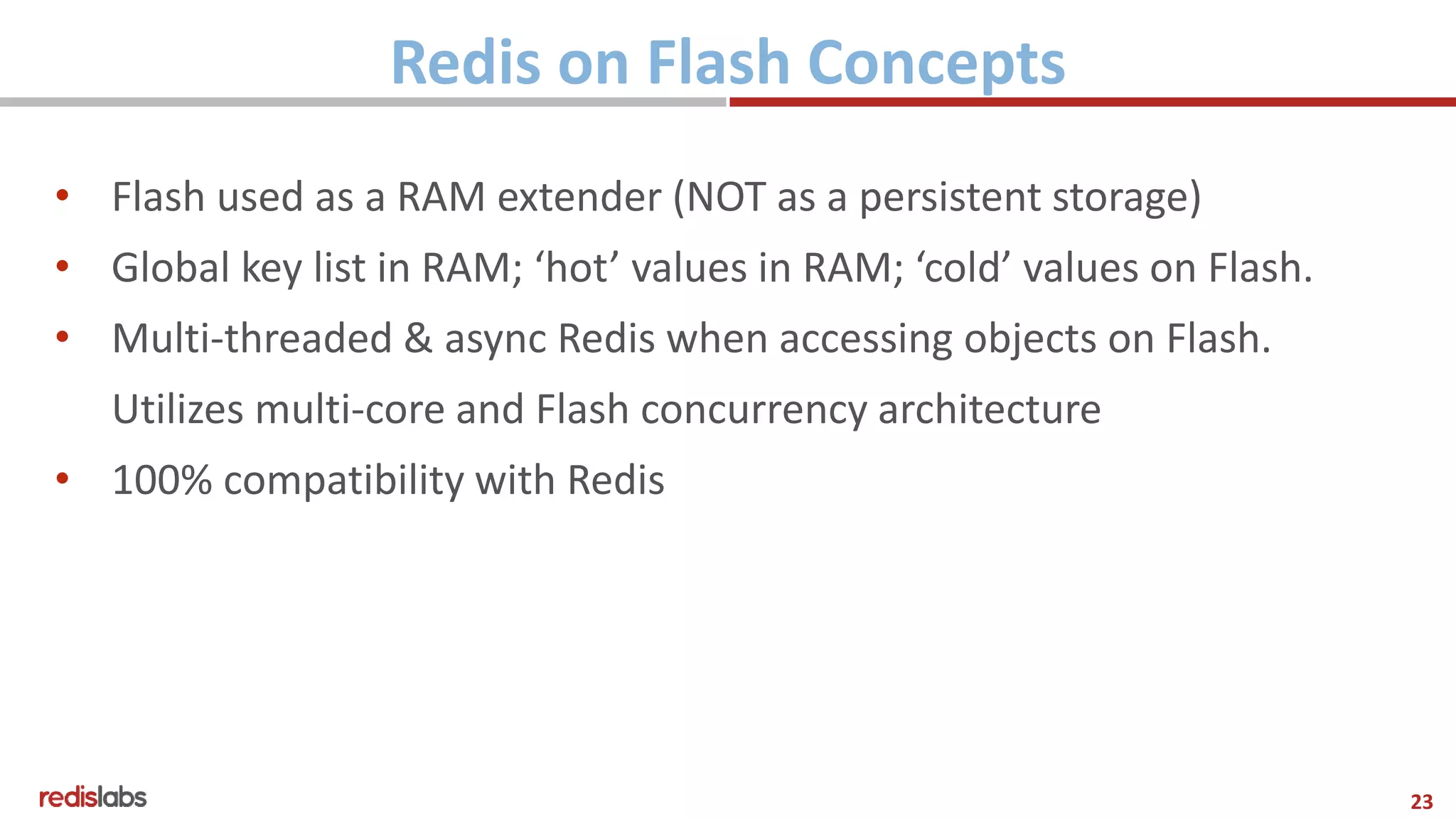 23
Redis on Flash Concepts
• Flash used as a RAM extender (NOT as a persistent storage)
• Global key list in RAM; ‘hot’ values in RAM; ‘cold’ values on Flash.
• Multi-threaded & async Redis when accessing objects on Flash.
Utilizes multi-core and Flash concurrency architecture
• 100% compatibility with Redis
 