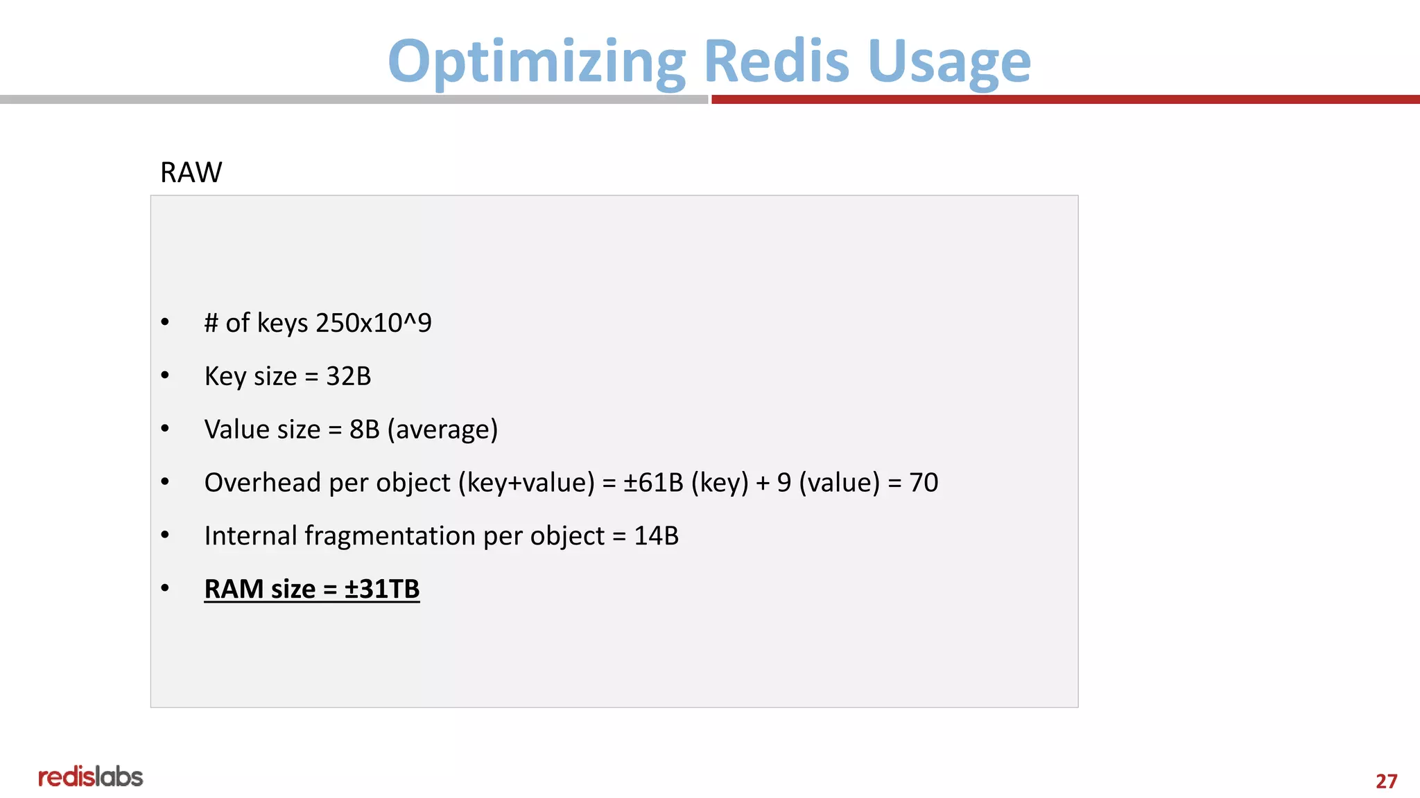 27
Optimizing Redis Usage
RAW
• # of keys 250x10^9
• Key size = 32B
• Value size = 8B (average)
• Overhead per object (key+value) = ±61B (key) + 9 (value) = 70
• Internal fragmentation per object = 14B
• RAM size = ±31TB
 