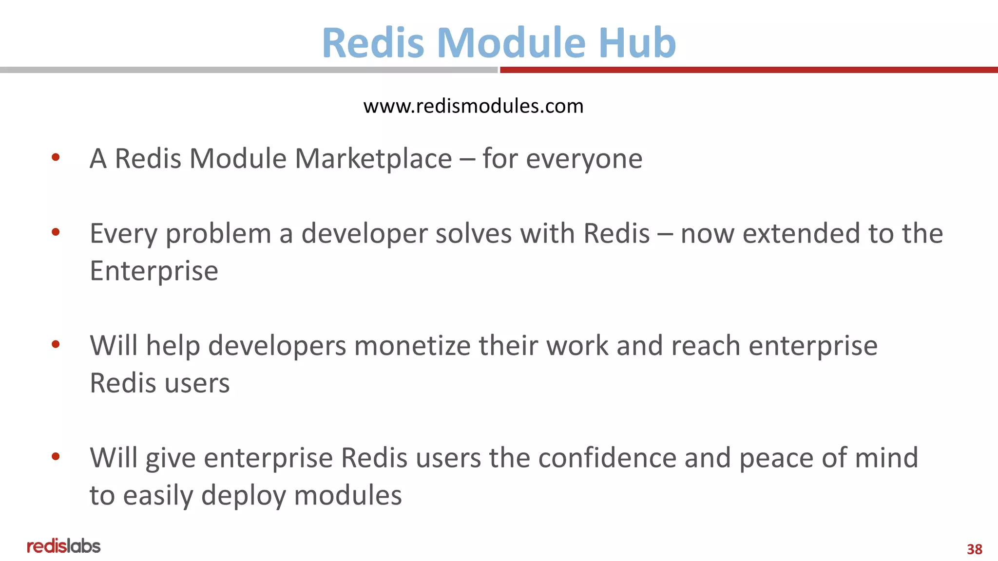 38
Redis Module Hub
• A Redis Module Marketplace – for everyone
• Every problem a developer solves with Redis – now extended to the
Enterprise
• Will help developers monetize their work and reach enterprise
Redis users
• Will give enterprise Redis users the confidence and peace of mind
to easily deploy modules
www.redismodules.com
 
