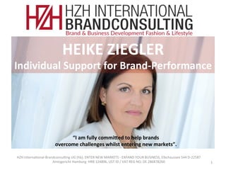 HZH	Interna*onal-Brandconsul*ng	UG	(hb),	ENTER	NEW	MARKETS	-	EXPAND	YOUR	BUSINESS,	Elbchaussee	544	D-22587								
Amtsgericht	Hamburg:	HRB	124806.	UST	ID	/	VAT	REG	NO:	DE	286878260						 1	
HEIKE	ZIEGLER		
Individual	Support	for	Brand-Performance	
“I	am	fully	commi?ed	to	help	brands		
overcome	challenges	whilst	entering	new	markets”.	
 